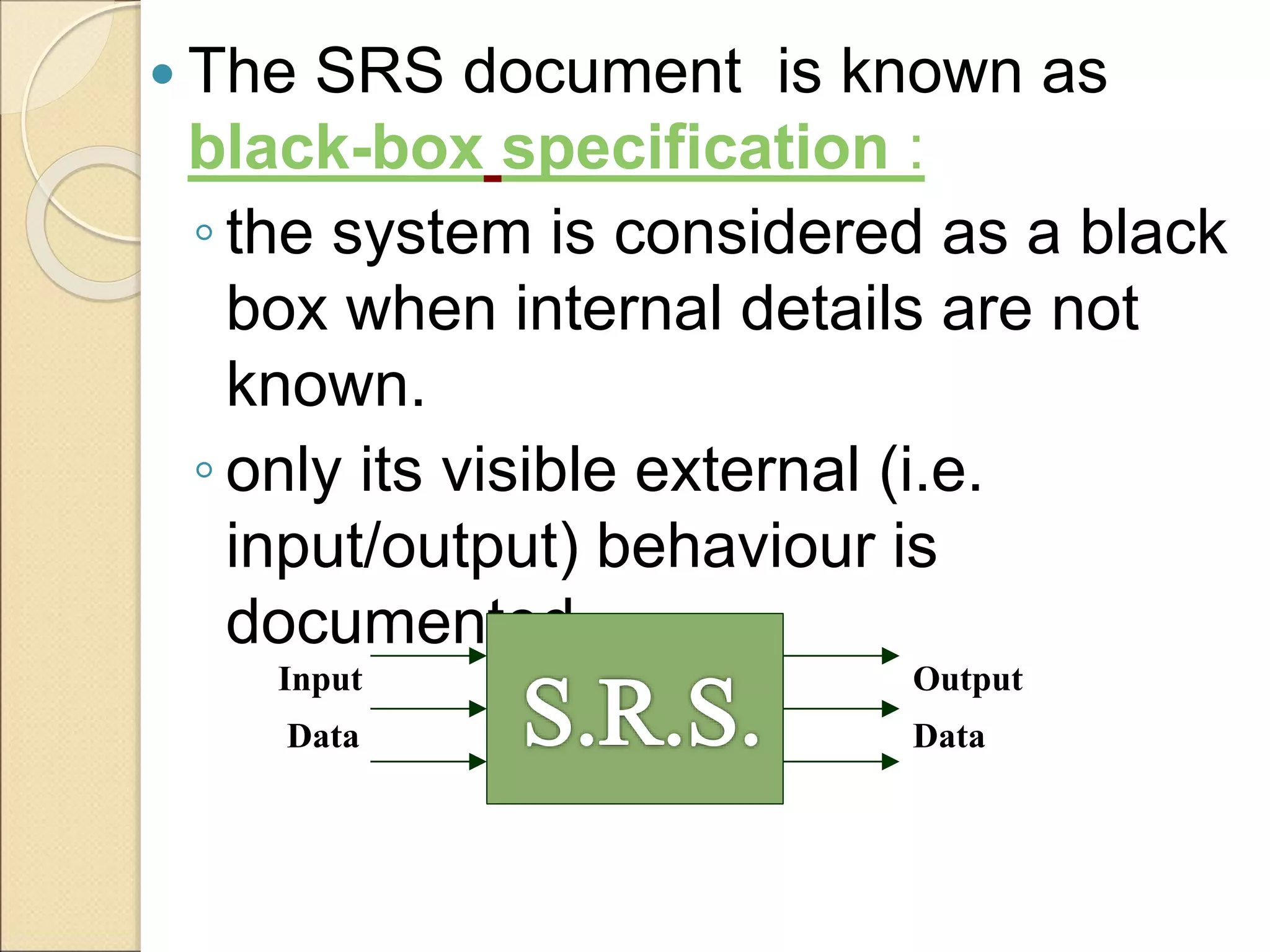  The SRS document is known as
black-box specification :
◦ the system is considered as a black
box when internal details are not
known.
◦ only its visible external (i.e.
input/output) behaviour is
documented.
Input
Data
Output
Data
 
