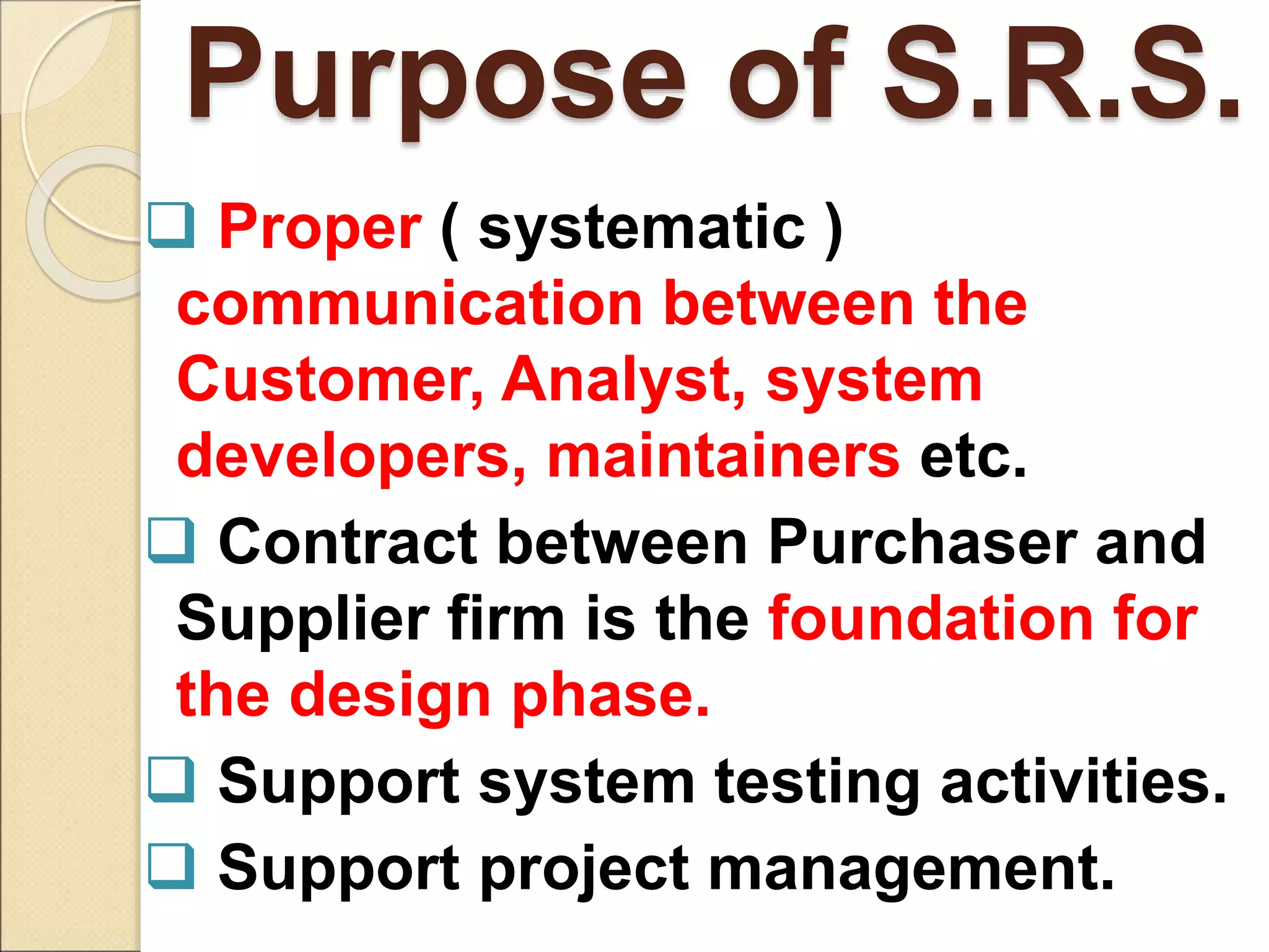 Purpose of S.R.S.
 Proper ( systematic )
communication between the
Customer, Analyst, system
developers, maintainers etc.
 Contract between Purchaser and
Supplier firm is the foundation for
the design phase.
 Support system testing activities.
 Support project management.
 