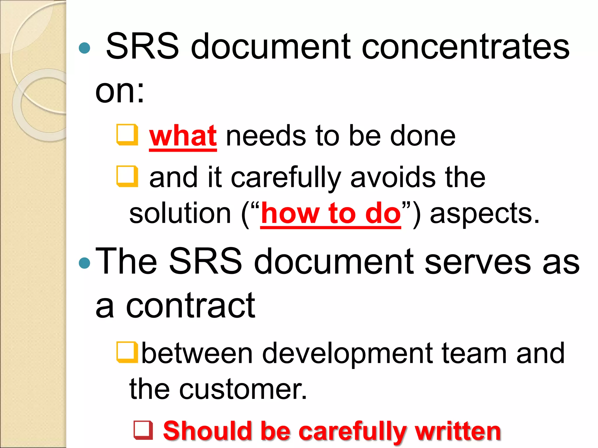  SRS document concentrates
on:
 what needs to be done
 and it carefully avoids the
solution (“how to do”) aspects.
The SRS document serves as
a contract
between development team and
the customer.
 Should be carefully written
 