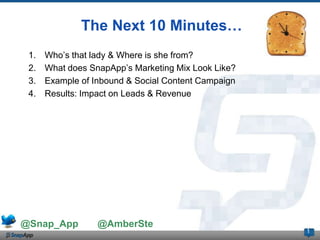 The Next 10 Minutes…
 1.   Who’s that lady & Where is she from?
 2.   What does SnapApp’s Marketing Mix Look Like?
 3.   Example of Inbound & Social Content Campaign
 4.   Results: Impact on Leads & Revenue




@Snap_App         @AmberSte
                                                     1
 