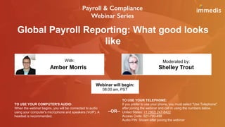 Global Payroll Reporting: What good looks
like
Amber Morris Shelley Trout
With: Moderated by:
TO USE YOUR COMPUTER'S AUDIO:
When the webinar begins, you will be connected to audio
using your computer's microphone and speakers (VoIP). A
headset is recommended.
Webinar will begin:
08:00 am, PST
TO USE YOUR TELEPHONE:
If you prefer to use your phone, you must select "Use Telephone"
after joining the webinar and call in using the numbers below.
United States: +1 (562) 247-8422
Access Code: 521-790-458
Audio PIN: Shown after joining the webinar
--OR--
 