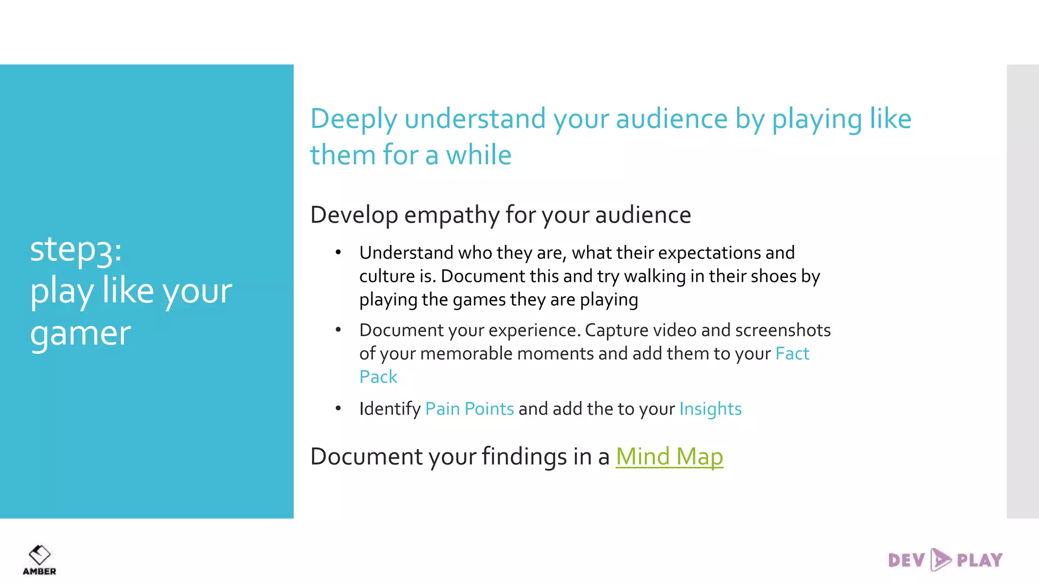 step3:
play like your
gamer
Deeply understand your audience by playing like
them for a while
Develop empathy for your audience
• Understand who they are, what their expectations and
culture is. Document this and try walking in their shoes by
playing the games they are playing
• Document your experience. Capture video and screenshots
of your memorable moments and add them to your Fact
Pack
• Identify Pain Points and add the to your Insights
Document your findings in a Mind Map
 