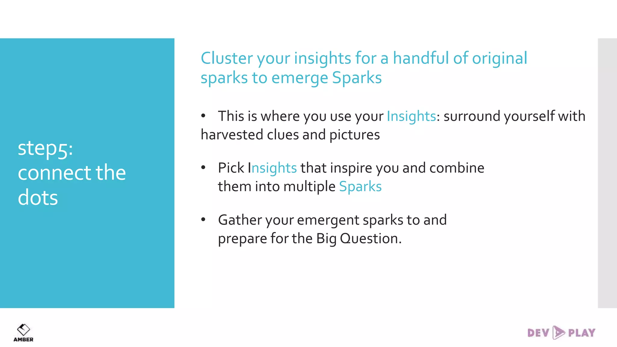 step5:
connect the
dots
Cluster your insights for a handful of original
sparks to emerge Sparks
• This is where you use your Insights: surround yourself with
harvested clues and pictures
• Pick Insights that inspire you and combine
them into multiple Sparks
• Gather your emergent sparks to and
prepare for the Big Question.
 