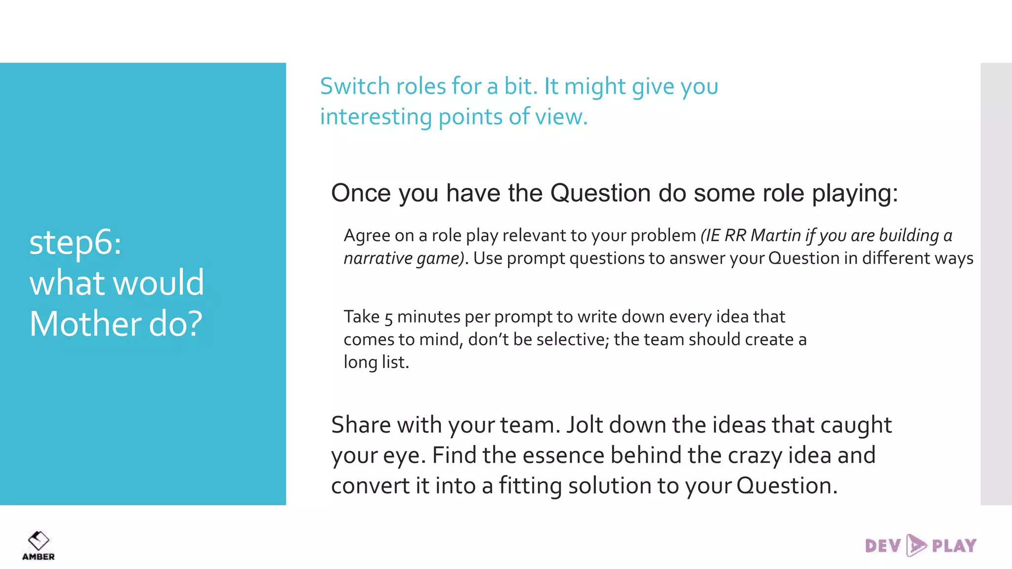 step6:
what would
Mother do?
Switch roles for a bit. It might give you
interesting points of view.
Once you have the Question do some role playing:
Agree on a role play relevant to your problem (IE RR Martin if you are building a
narrative game). Use prompt questions to answer your Question in different ways
Take 5 minutes per prompt to write down every idea that
comes to mind, don’t be selective; the team should create a
long list.
Share with your team. Jolt down the ideas that caught
your eye. Find the essence behind the crazy idea and
convert it into a fitting solution to yourQuestion.
 
