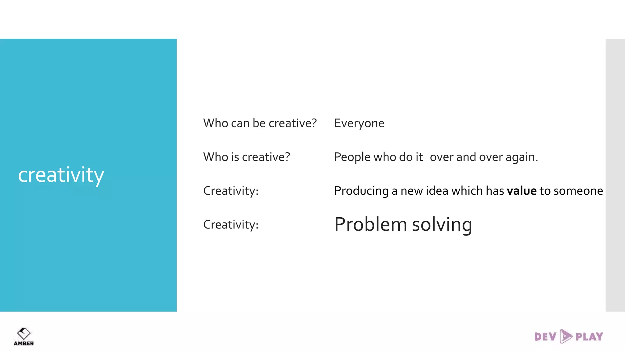 creativity
Who can be creative? Everyone
Who is creative? People who do it over and over again.
Creativity: Producing a new idea which has value to someone
Creativity: Problem solving
 