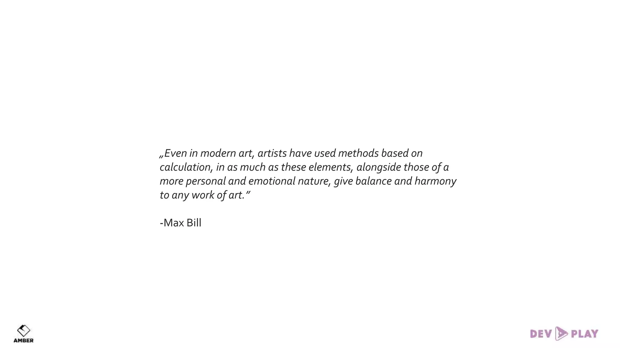 „Even in modern art, artists have used methods based on
calculation, in as much as these elements, alongside those of a
more personal and emotional nature, give balance and harmony
to any work of art.”
-Max Bill
 