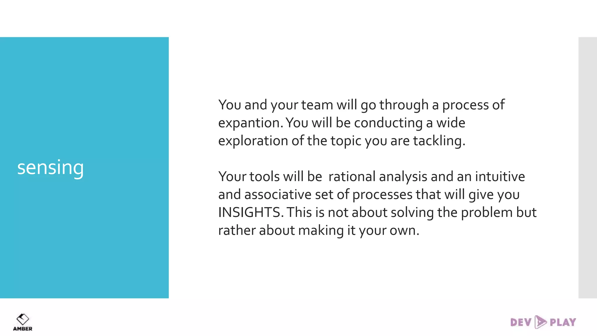 sensing
You and your team will go through a process of
expantion.You will be conducting a wide
exploration of the topic you are tackling.
Your tools will be rational analysis and an intuitive
and associative set of processes that will give you
INSIGHTS.This is not about solving the problem but
rather about making it your own.
 