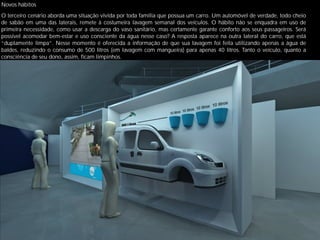 Novos hábitos
O terceiro cenário aborda uma situação vivida por toda família que possua um carro. Um automóvel de verdade, todo cheio
de sabão em uma das laterais, remete à costumeira lavagem semanal dos veículos. O hábito não se enquadra em uso de
primeira necessidade, como usar a descarga do vaso sanitário, mas certamente garante conforto aos seus passageiros. Será
possível acomodar bem-estar e uso consciente da água nesse caso? A resposta aparece na outra lateral do carro, que está
“duplamente limpa”. Nesse momento é oferecida a informação de que sua lavagem foi feita utilizando apenas a água de
baldes, reduzindo o consumo de 500 litros (em lavagem com mangueira) para apenas 40 litros. Tanto o veículo, quanto a
consciência de seu dono, assim, ﬁcam limpinhos.
 