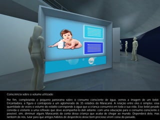 Consciência sobre o volume utilizado
Por ﬁm, completando o pequeno panorama sobre o consumo consciente de água, vemos a imagem de um bebê.
Encantadora, a ﬁgura é contraposta a um aglomerado de 35 estádios do Maracanã. A relação entre eles é simples: essa
quantidade de vezes o volume do estádio corresponde à água que a criança consumirá em toda a sua vida. Esse bebê pesado
convida o visitante a uma reﬂexão que deve acompanhá-lo dali adiante: com uma educação para o consumo consciente é
possível, sim, diminuir alguns Maracanãs da conta dessa criança que acaba de chegar ao mundo. Dependerá dela, mas
também de nós, lutar para que antigos hábitos de desperdício desse bem precioso virem coisa do passado.
 