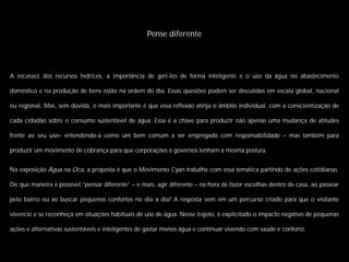 Pense diferente




A escassez dos recursos hídricos, a importância de geri-los de forma inteligente e o uso da água no abastecimento

doméstico e na produção de bens estão na ordem do dia. Essas questões podem ser discutidas em escala global, nacional

ou regional. Mas, sem dúvida, o mais importante é que essa reﬂexão atinja o âmbito individual, com a conscientização de

cada cidadão sobre o consumo sustentável de água. Essa é a chave para produzir não apenas uma mudança de atitudes

frente ao seu uso– entendendo-a como um bem comum a ser empregado com responsabilidade – mas também para

produzir um movimento de cobrança para que corporações e governos tenham a mesma postura.


Na exposição Água na Oca, a proposta é que o Movimento Cyan trabalhe com essa temática partindo de ações cotidianas.

De que maneira é possível “pensar diferente” – e mais, agir diferente – na hora de fazer escolhas dentro de casa, ao passear

pelo bairro ou ao buscar pequenos confortos no dia a dia? A resposta vem em um percurso criado para que o visitante

vivencie e se reconheça em situações habituais de uso de água. Nesse trajeto, é explicitado o impacto negativo de pequenas

ações e alternativas sustentáveis e inteligentes de gastar menos água e continuar vivendo com saúde e conforto.
 