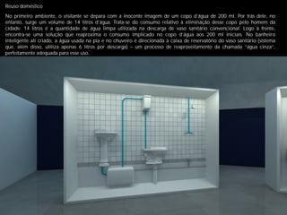 Reuso doméstico
No primeiro ambiente, o visitante se depara com a inocente imagem de um copo d’água de 200 ml. Por trás dele, no
entanto, surge um volume de 14 litros d’água. Trata-se do consumo relativo à eliminação desse copo pelo homem da
cidade: 14 litros é a quantidade de água limpa utilizada na descarga de vaso sanitário convencional. Logo à frente,
encontra-se uma solução que reaproxima o consumo implicado no copo d’água aos 200 ml iniciais. No banheiro
inteligente ali criado, a água usada na pia e no chuveiro é direcionada à caixa de reservatório do vaso sanitário (sistema
que, além disso, utiliza apenas 6 litros por descarga) – um processo de reaproveitamento da chamada “água cinza”,
perfeitamente adequada para esse uso.
 
