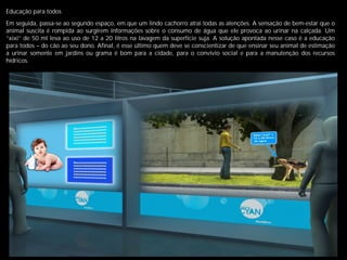 Educação para todos
Em seguida, passa-se ao segundo espaço, em que um lindo cachorro atrai todas as atenções. A sensação de bem-estar que o
animal suscita é rompida ao surgirem informações sobre o consumo de água que ele provoca ao urinar na calçada. Um
“xixi” de 50 ml leva ao uso de 12 a 20 litros na lavagem da superfície suja. A solução apontada nesse caso é a educação
para todos – do cão ao seu dono. Aﬁnal, é esse último quem deve se conscientizar de que ensinar seu animal de estimação
a urinar somente em jardins ou grama é bom para a cidade, para o convívio social e para a manutenção dos recursos
hídricos.
 