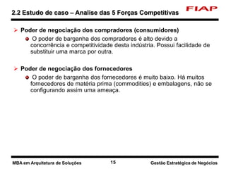 15 Nome do curso 15 Nome-da-disciplina
 Poder de negociação dos compradores (consumidores)
O poder de barganha dos compradores é alto devido a
concorrência e competitividade desta indústria. Possui facilidade de
substituir uma marca por outra.
 Poder de negociação dos fornecedores
O poder de barganha dos fornecedores é muito baixo. Há muitos
fornecedores de matéria prima (commodities) e embalagens, não se
configurando assim uma ameaça.
2.2 Estudo de caso – Analise das 5 Forças Competitivas
Gestão Estratégica de NegóciosMBA em Arquitetura de Soluções
 