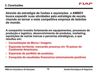 19 Nome do curso 19 Nome-da-disciplina
Através da estratégia de fusões e aquisições a AMBEV
busca expandir suas atividades pela estratégia de escala,
visando se tornar a mais competitiva empresa de bebidas
do mundo.
A companhia investiu fortemente em equipamentos, processos de
produção e logística, desenvolvimento de produtos, marketing,
aquisições de outras marcas e parcerias estratégicas, o que
resultou em:
• Consolidação da Marca / Imagem;
• Expansão territorial, marcando presença em 16 países do
Continente Americano;
• Expansão de portfólio de produtos;
• Conquista de resultados financeiros extremamente positivos
3. Conclusões
Gestão Estratégica de NegóciosMBA em Arquitetura de Soluções
 
