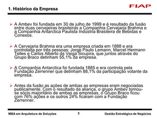 3 Nome do curso 3 Nome-da-disciplina
 A Ambev foi fundada em 30 de julho de 1999 e é resultado da fusão
entre duas cervejeiras brasileiras a Companhia Cervejaria Brahma e
a Companhia Antarctica Paulista Indústria Brasileira de Bebidas e
Conexos.
 A Cervejaria Brahma era uma empresa criada em 1888 e era
controlada por três pessoas: Jorge Paulo Lemann, Marcel Hermann
Telles e Carlos Alberto da Veiga Sicupira, que juntos através do
Grupo Braco detinham 55,1% da empresa.
 A Companhia Antarctica foi fundada 1885 e era controla pela
Fundação Zerrenner que detinham 88,1% da participação votante da
empresa.
 Antes da fusão as ações de ambas as empresas eram negociadas
publicamente. Com o resultado da aliança, o grupo Ambev tornou-
se sócio majoritário de ambas as empresas, o Grupo Braco ficou
com 76% ações e os outros 24% ficaram com a Fundação
Zerrenner.
1. Histórico da Empresa
MBA em Arquitetura de Soluções Gestão Estratégica de Negócios
 