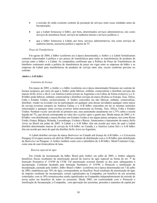 a rescisão do então existente contrato de prestação de serviços entre essas entidades antes da
             Incorporação;

             que a Labatt fornecesse à InBev, por hora, determinados serviços administrativos, tais como
             serviços de assistência fiscal, serviços de auditoria interna e serviços jurídicos; e

             que a InBev fornecesse à Labatt, por hora, serviços administrativos, tais como serviços de
             auditoria interna, assessoria jurídica e suporte de TI.

      Preço de Transferência

       Em agosto de 2004, a InBev (conforme era à época denominada), a Ambev e a Labatt formalizaram
contratos relacionados à política e aos preços de transferência para todas as transferências de produtos de
cerveja entre a InBev e a Labatt. As companhias confirmam que a Política de Preço de Transferência da
Interbrew continuará sendo a política de transferência de preço em vigor entre as empresas da InBev e as
empresas da Labatt para transferências de produtos de cerveja entre elas, exceto conforme previsto no
contrato.

Ambev e A-B InBev

        Contratos de licença

        Em março de 2005, a Ambev e a InBev (conforme era à época denominada) firmaram um contrato de
licença recíproca, por meio do qual a Ambev pode fabricar, embalar, comercializar e distribuir cervejas das
marcas Stella Artois e Beck’s na América Latina (exceto na Argentina e em Cuba), de forma exclusiva, e a A-
B InBev pode fabricar, embalar, comercializar e distribuir cervejas da marca Brahma na Europa, Ásia, África,
Cuba e Estados Unidos, exclusivamente. A Ambev concordou em não fabricar, embalar, comercializar,
distribuir, vender ou revender (ou ter participação em qualquer uma dessas atividades) qualquer outra marca
de cerveja premium europeia na América Latina, e a A-B InBev concordou em ter as mesmas restrições
relacionadas a qualquer outra cerveja premium latino-americana na Europa, Ásia, África, Cuba e Estados
Unidos. Nenhum royalty será devido no primeiro ano, mas aumentarão anualmente em 1,75% sobre a receita
líquida até 7%, que deverá corresponder ao valor dos royalties após o quarto ano. Desde março de 2005, a A-
B InBev vem distribuindo a marca Brahma nos Estados Unidos e em alguns países europeus, tais como Reino
Unido, França, Bélgica, Holanda, Luxemburgo, Ucrânia e Rússia. Anunciamos o lançamento da marca Stella
Artois no Brasil em junho de 2005. A Labatt e a A-B InBev têm um acordo por meio do qual a Labatt
distribui determinadas marcas de cerveja da A-B InBev no Canadá, e a América Latina Sul e a A-B InBev
têm um acordo por meio do qual ela distribui Stella Artois na Argentina.

      A Labatt distribui cervejas da marca Budweiser no Canadá sob licença da A-B InBev, e a Cervecería
Paraguay (Cervepar) assinou em abril de 2009 um contrato de distribuição com a A-B InBev para distribuição
da Budweiser no Paraguai. A Ambev também conta com a subsidiária da A-B InBev, Metal Container Corp.,
como uma de suas fornecedoras de latas.

        Reserva especial de ágio

        Em virtude da incorporação da InBev Brasil pela Ambev em julho de 2005, a Ambev adquiriu
benefícios fiscais resultantes da amortização parcial da reserva de ágio especial na forma do art. 7º da
Instrução Normativa nº 319/99 da CVM. Tal amortização ocorrerá durante os dez anos subsequentes à
incorporação. Conforme facultado pela Instrução Normativa nº 319/99, o Protocolo e Justificação de
Incorporação, assinado pela Ambev, InBev Brasil e InBev (conforme era à época denominada) em 7 de julho
de 2005, estabeleceu que 70% do ágio, correspondente ao benefício fiscal resultante da amortização do ágio
de imposto resultante da incorporação, seriam capitalizados na Companhia, em benefício de seu acionista
controlador, com os 30% remanescentes sendo capitalizados na Companhia independentemente da emissão de
novas ações em beneficio de todos os acionistas. Desde 2005, em conformidade com o Protocolo e
Justificação de Incorporação, a Companhia, com aprovação dos acionistas, procedeu a aumentos de capital por


                                                    95
 