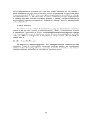 meio da capitalização parcial da reserva de ágio. Assim sendo, Interbrew International B.V. e a AmBrew S.A.,
que são subsidiárias da A-B InBev, subscreveram ações em valor correspondente a 70% da reserva de ágio (e
os acionistas minoritários da Ambev subscreveram ações ao amparo de direito de preferência na subscrição
consoante a lei brasileira) e os 30% remanescentes do benefício fiscal foram capitalizados independentemente
da emissão de novas ações em benefício de todos os acionistas. O Protocolo e Justificação de Incorporação
também estabelece, entre outras questões, que a A-B InBev deverá indenizar a Ambev por quaisquer passivos
ocultos da InBev Brasil.

      Acordo de Indenização

       No contexto da revisão antitruste do Departamento de Justiça dos Estados Unidos, relacionado à
aquisição da A-B pela InBev (conforme era à época denominada), a Ambev e a InBev assinaram um acordo
de indenização em 13 de novembro de 2008, por meio do qual a InBev concordou em indenizar a Ambev em
certas circunstâncias decorrentes do licenciamento perpétuo das marcas de cerveja da Labatt nos Estados
Unidos para a KPS e do acordo provisório de fornecimento das cervejas da marca Labatt para a KPS para
consumo nos EUA.

A-B InBev e Companhias Intra-grupo

       Em janeiro de 2005, a InBev (conforme era à época denominada) e algumas companhias intra-grupo
assinaram um Contrato de Proteção de Dados Internacionais Intra-Grupo, segundo o qual concordaram em
estabelecer medidas de segurança adequadas, relacionadas à proteção da privacidade e dos direitos e
liberdades fundamentais dos indivíduos na transferência de informações pessoais.




                                                    96
 
