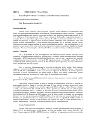 ITEM 8.           INFORMAÇÕES FINANCEIRAS

A.       Demonstrações Contábeis Consolidadas e Outras Informações Financeiras

Demonstrações Contábeis Consolidadas

         Vide “Demonstrações Contábeis”.


Processos Judiciais

         Estamos sujeitos a diversas ações relacionadas à questões fiscais, trabalhistas, de distribuidores entre
outras. Em nosso balanço provisionamos as contigências, cuja probabilidade de perda é provável. Estimamos
uma exposição total de perdas possíveis (porém não prováveis), que não foram contabilizadas, no valor de R$
7,17 bilhões, até 31 de dezembro de 2010. Nossas estimativas são baseadas em premissas razoáveis e
avaliação dos nossos consultores legais, todavia, em caso de perdas nos casos considerados como possíveis
(porém não prováveis), o impacto líquido em nosso resultado operacional seria contabilizada como uma
despesa no valor correspondente. Exceto conforme indicado abaixo, não há processos judiciais em que
figuramos como parte, ou a que qualquer de nossas propriedades esteja sujeita e que, individualmente ou em
conjunto, possam ter um efeito adverso relevante sobre nossos resultados operacionais, liquidez ou situação
financeira. Para maiores informações, vide Notas 27 e 31 às nossas demonstrações contábeis consolidadas.

Questões Tributárias

          Em 31 de dezembro de 2010, a Companhia e suas subsidiárias tinham diversos processos fiscais
pendentes, incluindo processos judiciais e administrativos. A maioria desses processos envolve questões
relacionadas a ICMS (Imposto sobre Circulação de Mercadorias e Serviços, que é imposto de valor agregado
estadual incidente sobre mercadorias e serviços), IPI, imposto de renda e contribuições sociais. Em 31 de
dezembro de 2010, fizemos provisões no valor de R$310 milhões para os processos fiscais que acreditamos
existir probabilidade provável de perda.

        Entre os processos fiscais pendentes, há processos movidos pela Ambev contra o fisco brasileiro
alegando a inconstitucionalidade de certos tributos. Tais processos incluem questões relativas a impostos de
renda, ICMS, IPI e PIS/COFINS. Como esses processos dependem da obtenção de decisões judiciais
favoráveis, os ativos correspondentes que podem surgir no futuro serão apenas contabilizados quando
tivermos a certeza de que receberemos os valores pagos ou depositados anteriormente.

        Em 31 de dezembro de 2010, também havia processos fiscais com risco possível estimado total de
perda no valor de R$6,1 bilhões.

          Para realizar certas atividades, inclusive a obtenção de financiamento do BNDES, obtenção de
determinados incentivos fiscais ou o registro da venda de bens imóveis, a Ambev, assim como outras
sociedades brasileiras, é obrigada a obter certidões negativas de débitos relativas a tributos federais, estaduais
e INSS, que normalmente têm validade de seis meses. Quando tais certidões não são emitidas pelas
autoridades competentes devido à existência de processos fiscais que consideramos improcedentes ou que
precisam de informações adicionais, buscamos a concessão de medidas liminares determinando a emissão de
tais certidões. Em 31 de dezembro de 2010, tínhamos cartas de fiança emitidas em conexão com tais medidas
liminares no valor de aproximadamente R$270 milhões. Cartas de fiança são meios facultados pela lei
brasileira para garantir o valor da causa em determinado processo, inclusive o pedido de medida cautelar. Na
hipótese de perdermos o processo, a carta de fiança será utilizada para pagar os valores devidos por nós e
teremos que reembolsar a instituição financeira que emitiu a carta de fiança em questão.

         ICMS, IPI, PIS, COFINS

        Durante 1999, entrou em vigor uma nova legislação exigindo que as empresas brasileiras paguem o
PIS e COFINS não apenas sobre a receita líquida e serviços, mas também sobre a receita financeira. Não
temos efetuado pagamento do PIS e COFINS conforme exigido por tal legislação, pois obtivemos medidas


                                                       97
 