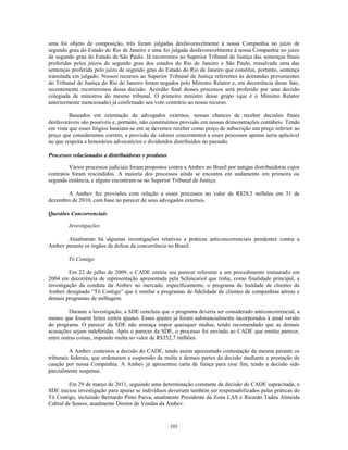 uma foi objeto de composição, três foram julgadas desfavoravelmente à nossa Companhia no juízo de
segundo grau do Estado do Rio de Janeiro e uma foi julgada desfavoravelmente à nossa Companhia no juízo
de segundo grau do Estado de São Paulo. Já recorremos ao Superior Tribunal de Justiça das sentenças finais
proferidas pelos juízos de segundo grau dos estados do Rio de Janeiro e São Paulo, ressalvada uma das
sentenças proferida pelo juízo de segundo grau do Estado do Rio de Janeiro que constitui, portanto, sentença
transitada em julgado. Nossos recursos ao Superior Tribunal de Justiça referentes às demandas provenientes
do Tribunal de Justiça do Rio de Janeiro foram negados pelo Ministro Relator e, em decorrência desse fato,
recentemente recorreremos dessa decisão. Acórdão final desses processos será proferido por uma decisão
colegiada de ministros do mesmo tribunal. O primeiro ministro desse grupo (que é o Ministro Relator
anteriormente mencionado) já confirmado seu voto contrário ao nosso recurso.

         Baseados em orientação de advogados externos, nossas chances de receber decisões finais
desfavoráveis são possíveis e, portanto, não constituímos provisão em nossas demonstrações contábeis. Tendo
em vista que esses litígios baseiam-se em se devemos receber como preço de subscrição um preço inferior ao
preço que consideramos correto, a provisão de valores concernentes a esses processos apenas seria aplicável
no que respeita a honorários advocatícios e dividendos distribuídos no passado.

Processos relacionados a distribuidoras e produtos

         Vários processos judiciais foram propostos contra a Ambev no Brasil por antigas distribuidoras cujos
contratos foram rescindidos. A maioria dos processos ainda se encontra em andamento em primeira ou
segunda instância, e alguns encontram-se no Superior Tribunal de Justiça.

       A Ambev fez provisões com relação a esses processos no valor de R$28,3 milhões em 31 de
dezembro de 2010, com base no parecer de seus advogados externos.

Questões Concorrenciais

        Investigações

       Atualmente há algumas investigações relativas a práticas anticoncorrenciais pendentes contra a
Ambev perante os órgãos de defesa da concorrência no Brasil.

        Tô Contigo

         Em 22 de julho de 2009, o CADE emitiu seu parecer referente a um procedimento instaurado em
2004 em decorrência de representação apresentada pela Schincariol que tinha, como finalidade principal, a
investigação da conduta da Ambev no mercado, especificamente, o programa de lealdade de clientes da
Ambev designado ―Tô Contigo‖ que é similar a programas de fidelidade de clientes de companhias aéreas e
demais programas de milhagem.

         Durante a investigação, a SDE concluiu que o programa deveria ser considerado anticoncorrencial, a
menos que fossem feitos certos ajustes. Esses ajustes já foram substancialmente incorporados à atual versão
do programa. O parecer da SDE não ameaça impor quaisquer multas, tendo recomendado que as demais
acusações sejam indeferidas. Após o parecer da SDE, o processo foi enviado ao CADE que emitiu parecer,
entre outras coisas, impondo multa no valor de R$352,7 milhões.

         A Ambev contestou a decisão do CADE, tendo assim apresentado contestação da mesma perante os
tribunais federais, que ordenaram a suspensão da multa e demais partes da decisão mediante a prestação de
caução por nossa Companhia. A Ambev já apresentou carta de fiança para esse fim, tendo a decisão sido
parcialmente suspensa.

        Em 29 de março de 2011, seguindo uma determinação constante da decisão do CADE supracitada, o
SDE iniciou investigação para apurar se indivíduos deveriam também ser responsabilizados pelas práticas do
Tô Contigo, incluindo Bernardo Pinto Paiva, atualmente Presidente da Zona LAS e Ricardo Tadeu Almeida
Cabral de Soares, atualmente Diretor de Vendas da Ambev.



                                                     101
 