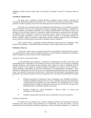 detalhada do objeto social da Ambev pode ser encontrada no Capítulo I, Artigo 3º, do Estatuto Social da
Ambev.

Conselho de Administração

         De acordo com a Legislação Societária Brasileira, quaisquer assuntos sujeitos à aprovação do
Conselho de Administração podem ser aprovados com o voto favorável da maioria dos membros do Conselho
presentes à reunião em questão, exceto se de outra forma previsto no Acordo de Acionistas da Ambev.

         De acordo com os princípios gerais da Legislação Societária Brasileira, se um conselheiro ou diretor
tiver um conflito de interesses com a Companhia com relação a qualquer operação proposta, o conselheiro ou
diretor não poderá votar qualquer deliberação do Conselho de Administração ou da Diretoria relativa a tal
operação e deverá divulgar a natureza e a extensão do conflito de interesses na transcrição da ata da reunião.
De qualquer forma, conselheiros ou diretores não podem realizar nenhum negócio com a companhia,
inclusive quaisquer empréstimos, exceto se em termos razoáveis ou justos e em condições idênticas aos
termos e condições vigentes no mercado ou oferecidos por terceiros. Qualquer operação em que o conselheiro
possa ter interesse, somente poderá ser aprovada se realizada em bases comutativas.

         Nosso estatuto social e a Legislação Societária Brasileira exigem que nossos conselheiros sejam
acionistas da Companhia. A titularidade de apenas uma ação é suficiente para atender a essa condição.

Dividendos e Reservas

         A discussão a seguir resume os principais dispositivos da Legislação Societária Brasileira relativos
ao estabelecimento de reservas pelas sociedades anônimas e às normas relativas à distribuição de dividendos,
inclusive dispositivos relativos aos juros sobre o capital próprio.

Cálculo dos Valores a Serem Distribuídos

          A cada assembleia geral ordinária, o Conselho de Administração da Ambev deverá fazer uma
recomendação sobre a destinação do lucro líquido do exercício social anterior. Para os efeitos da Legislação
Societária Brasileira, o lucro líquido de uma companhia, após o imposto de renda e contribuição social do
referido exercício social, líquido de quaisquer prejuízos acumulados nos exercícios sociais anteriores e
valores destinados à participação nos lucros dos funcionários e dos administradores representam o ―lucro
ajustado‖ do referido exercício social. De acordo com a Legislação Societária Brasileira, um valor equivalente
a esse ―lucro ajustado‖ (ao qual nos referimos como o ―valor passível de distribuição‖) estará disponível para
distribuição aos acionistas em qualquer exercício em particular. Esse valor passível de distribuição está sujeito
a:

                  Reduções que podem ser causadas por valores contribuídos com a finalidade de atender os
                  encargos da fundação assistencial (no nosso caso, a Fundação Zerrenner) para funcionários
                  e administradores da Companhia e de suas subsidiárias, em conformidade com as normas
                  estabelecidas pelo Conselho de Administração para esse fim. Até 10% do valor passível de
                  distribuição pode ser contribuído segundo esse conceito;

                  Reduções causadas por valores distribuídos à ―Reserva Legal‖ ou reservas para
                  contingências. Vide ―Reservas‖; e

                  Aumentos causados pela reversão de reservas constituídas em exercícios anteriores.

Dividendos Obrigatórios

        De acordo com o seu estatuto social, a Ambev é obrigada a distribuir aos acionistas sob a forma de
dividendos, para cada exercício social encerrado em 31 de dezembro, um valor não inferior a 35% do
montante passível de distribuição (dividendos obrigatórios). Além dos dividendos obrigatórios, o Conselho de



                                                      114
 
