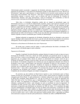 Administração poderá recomendar o pagamento de dividendos adicionais aos acionistas. O limite para o
pagamento de dividendos é o valor passível de distribuição somado ao saldo disponível em nossa ―Reserva de
Investimentos‖ legal, para a qual alocamos os valores distribuíveis de exercícios sociais anteriores que não
foram pagos como dividendos. Vide ―Reservas‖. Além disso, os pagamentos de dividendos podem ser feitos
anteriormente, durante o exercício social a que se referem, por meio de deliberação do Conselho de
Administração. Qualquer valor pago anteriormente a título de dividendos será considerado, ao final do
exercício social, como parte dos dividendos obrigatórios devidos aos acionistas.

          Além disso, os dividendos obrigatórios, podem não ser integral ou parcialmente pagos em
determinado exercício, se o Conselho de Administração considerar, sujeito à aprovação dos acionistas, que tal
pagamento é incompatível com a situação financeira da Companhia. Embora a lei não estabeleça em que
hipóteses o pagamento dos dividendos obrigatórios é ―incompatível‖ com a situação financeira da companhia,
há um consenso geral de que uma companhia poderá deixar de pagar os dividendos obrigatórios se tal
pagamento ameaçar a própria existência da companhia ou prejudicar o curso normal de suas operações. O
Conselho Fiscal da Companhia deve dar o seu parecer sobre o não pagamento dos dividendos obrigatórios, e a
administração da Ambev deverá fornecer à CVM, em até cinco dias úteis após tal decisão ter sido tomada, um
relatório expondo os motivos considerados pelo Conselho de Administração.

          Qualquer adiamento no pagamento de dividendos obrigatórios deverá ser destinado a uma reserva
especial. Qualquer saldo remanescente de tal reserva, que não tiver sido absorvido por prejuízos em exercícios
subsequentes, deverá ser pago aos acionistas assim que a situação financeira da Companhia o permitir.

Preferência no Recebimento de Dividendos das Ações Preferenciais

        De acordo com o estatuto social da Ambev, as ações preferenciais têm direito a dividendos 10%
maiores do que os dividendos pagos às ações ordinárias.

Pagamento de Dividendos

          Segundo a Legislação Societária Brasileira, qualquer detentor de registro de ações na época em que a
declaração de dividendos é feita tem o direito de receber dividendos que geralmente devem ser pagos no
prazo de 60 dias a contar de sua declaração, salvo se a deliberação de acionistas estabelecer outra data de
pagamento que, de qualquer forma, deverá ser anterior ao encerramento do exercício social em que o
dividendo foi declarado. O estatuto social da Ambev não prevê um cronograma específico para o pagamento
de dividendos. Os dividendos obrigatórios são satisfeitos por meio de pagamentos efetuados sob a forma de
dividendos e juros sobre o capital próprio, que equivalem a dividendos, do ponto de vista econômico, mas,
normalmente, é uma maneira de minimizar a incidência de impostos ao distribuir os lucros aos nossos
acionistas, por ser dedutível para fins de imposto de renda até certo limite estabelecido nas leis tributárias
brasileiras (vide ―—Juros sobre o capital próprio‖). Os acionistas têm um prazo de três anos a partir da data
de pagamento dos dividendos para reclamar o pagamento dos dividendos, sendo que após tal prazo a
Companhia não terá nenhuma obrigação com relação a tal pagamento.

         Os acionistas que não residirem no Brasil devem registrar os seus investimentos junto ao Banco
Central, de forma que os dividendos, as receitas de vendas ou outros valores possam ser remetidos em moeda
estrangeira para fora do Brasil. As ações preferenciais e ordinárias subjacentes às nossas ADSs são mantidas
no Brasil pelo custodiante, Banco Bradesco S.A., que age em nome de e como agente do depositário das
ADSs (The Bank of New York Mellon), que é o registrado junto ao Banco Central como o detentor dessas
ações da Ambev. Os pagamentos de dividendos e distribuições em espécie, se houver, sobre as ações
ordinárias e preferenciais da Ambev, serão efetuados em reais ao custodiante em nome do depositário. O
custodiante irá então converter esses valores em dólares norte-americanos, e entregará esses dólares norte-
americanos ao depositário para distribuição aos detentores de ADSs da Ambev. Se o custodiante não puder
converter imediatamente os dividendos pagos em reais em dólares norte-americanos, os detentores de ADSs
preferenciais e ordinárias da Ambev poderão ser afetados negativamente pelas desvalorizações ou outras
flutuações nas taxas de câmbio, antes que esses dividendos possam ser convertidos e remetidos. As flutuações
na taxa de câmbio entre o real e o dólar norte-americano também poderão afetar o equivalente em dólares
norte-americanos ao preço em reais das ações preferenciais e ordinárias da Ambev na BM&FBOVESPA.


                                                     115
 