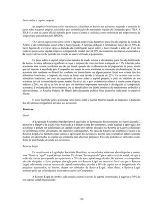Juros sobre o capital próprio

         As empresas brasileiras estão autorizadas a distribuir os lucros aos acionistas segundo o conceito de
juros sobre o capital próprio, calculados pela multiplicação do patrimônio líquido da Companhia pela TJLP. A
TJLP é a taxa de juros oficial definida pelo Banco Central e utilizada como referência em empréstimos de
longo prazo concedidos pelo BNDES.

          Os valores pagos como juros sobre o capital próprio são dedutíveis para fins de imposto de renda da
Ambev e de contribuição social sobre o lucro líquido. A referida dedução é limitada ao maior de: (i) 50% do
lucro líquido do exercício (após a dedução da contribuição social sobre o lucro líquido e antes de levar em
conta os juros sobre capital próprio e o imposto de renda); ou (ii) 50% do somatório dos lucros acumulados e
da reserva de lucros do período em relação ao qual é efetuado o pagamento.

          Os juros sobre o capital próprio são tratados de modo similar a dividendos, para fins de distribuição
de lucros. A única diferença significativa é que o imposto de renda na fonte à alíquota de 15% é devido pelos
acionistas não isentos, residentes ou não no Brasil, quando do recebimento de tal pagamento de juros, sendo
que tal imposto é recolhido pela Companhia em nome de seus acionistas no momento da distribuição. Se um
acionista não residente no Brasil for residente ou domiciliado em algum paraíso fiscal nos termos das leis
tributárias brasileiras, o imposto de renda na fonte será devido à alíquota de 25%. De acordo com as leis
tributárias brasileiras, no caso de pagamento de juros sobre o capital próprio, o país ou território de um
acionista deverá ser considerado como paraíso fiscal se: (a) o país ou território tributar a renda a uma alíquota
inferior a 20%, ou (b) se as leis de tal país ou território impuserem restrições à divulgação da composição
acionária, à titularidade de investimentos, ou ao beneficiário em última instância de rendimentos atribuídos a
não-residentes. A Receita Federal do Brasil periodicamente publica lista exaustiva indicando os paraísos
fiscais.

         O valor recebido pelos acionistas como juros sobre o capital Próprio líquido de impostos é deduzido
dos dividendos obrigatórios devidos aos acionistas.

Reservas

Geral

         A Legislação Societária Brasileira prevê que todas as destinações discricionárias do ―lucro ajustado‖,
inclusive à Reserva de Lucro Não-Realizado e à Reserva para Investimentos, estão sujeitas à aprovação dos
acionistas e podem ser adicionadas ao capital (exceto por valores alocados na Reserva de Lucros a Realizar)
ou distribuídas como dividendos em exercícios subsequentes. No caso da Reserva de Incentivos Fiscais e da
Reserva Legal, elas também estão sujeitas à aprovação dos acionistas; porém, seus respectivos saldos somente
podem ser adicionados ao capital ou utilizados para absorver prejuízos. Eles não poderão ser utilizados como
fonte de distribuição de renda aos acionistas.

Reserva Legal

         De acordo com a Legislação Societária Brasileira, as sociedades anônimas são obrigadas a manter
uma ―Reserva Legal‖ à qual devem destinar 5% de seu ―lucro ajustado‖ para cada exercício social, até que o
saldo da reserva corresponda ao equivalente a 20% do seu capital integralizado. No entanto, as companhias
não são obrigadas a fazer qualquer alocação para sua Reserva Legal no exercício fiscal em que a Reserva
Legal, adicionada a outras reservas de capital constituídas, exceder a 30% do capital social integralizado. Os
prejuízos acumulados, se houver, devem ser debitados da Reserva Legal. Além disso, a Reserva Legal
somente pode ser utilizada para aumentar o capital da Companhia.

         A Reserva Legal da Ambev, adicionada a outras reservas de capital constituídas, é superior a 30% do
seu capital social integralizado




                                                      116
 