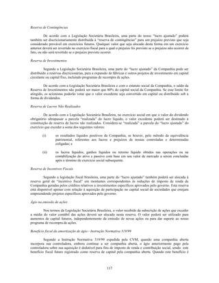 Reserva de Contingências

          De acordo com a Legislação Societária Brasileira, uma parte do nosso ―lucro ajustado‖ poderá
também ser discricionariamente distribuída à ―reserva de contingências‖ para um prejuízo previsto que seja
considerado provável em exercícios futuros. Qualquer valor que seja alocado desta forma em um exercício
anterior deverá ser revertido no exercício fiscal para o qual o prejuízo foi previsto se o prejuízo não ocorrer de
fato, ou não será revertido se o prejuízo previsto ocorrer.

Reserva de Investimentos

          Segundo a Legislação Societária Brasileira, uma parte do ―lucro ajustado‖ da Companhia pode ser
distribuído a reservas discricionárias, para a expansão de fábricas e outros projetos de investimento em capital
circulante ou capital fixo, incluindo programas de recompra de ações.

         De acordo com a Legislação Societária Brasileira e com o estatuto social da Companhia, o saldo da
Reserva de Investimentos não poderá ser maior que 80% do capital social da Companhia. Se esse limite for
atingido, os acionistas poderão votar que o valor excedente seja convertido em capital ou distribuído sob a
forma de dividendos.

Reserva de Lucros Não Realizados

         De acordo com a Legislação Societária Brasileira, no exercício social em que o valor do dividendo
obrigatório ultrapassar a parcela ―realizada‖ do lucro líquido, o valor excedente poderá ser destinado à
constituição de reserva de lucros não realizados. Considera-se ―realizada‖ a parcela do ―lucro ajustado‖ do
exercício que exceder a soma dos seguintes valores:

        (i)       os resultados líquidos positivos da Companhia, se houver, pelo método da equivalência
                  patrimonial, referentes aos lucros e prejuízos de nossas controladas e determinadas
                  coligadas; e

        (ii)      os lucros líquidos, ganhos líquidos ou retorno líquido obtidos nas operações ou na
                  contabilização do ativo e passivo com base em seu valor de mercado a serem concluídas
                  após o término do exercício social subsequente.

Reserva de Incentivos Fiscais

         Segundo a legislação fiscal brasileira, uma parte do ―lucro ajustado‖ também poderá ser alocada à
reserva geral de ―incentivo fiscal‖ em montantes correspondentes às reduções de imposto de renda da
Companhia geradas pelos créditos relativos a investimentos específicos aprovados pelo governo. Esta reserva
está disponível apenas com relação à aquisição de participação no capital social de sociedades que estejam
empreendendo projetos específicos aprovados pelo governo.

Ágio na emissão de ações

        Nos termos da Legislação Societária Brasileira, o valor recebido da subscrição de ações que exceder
a média do valor contábil das ações deverá ser alocado nesta reserva. O valor poderá ser utilizado para
aumentos de capital futuros, independentemente da emissão de novas ações ou para dar suporte ao nosso
programa de recompra de ações.

Benefício fiscal da amortização de ágio - Instrução Normativa 319/99

         Segundo a Instrução Normativa 319/99 expedida pela CVM, quando uma companhia aberta
incorpora sua controladora, embora continue a ser companhia aberta, o ágio anteriormente pago pela
controladora sobre sua aquisição é dedutível para fins de imposto de renda e contribuição social, sendo este
benefício fiscal futuro registrado como reserva de capital pela companhia aberta. Quando este benefício é



                                                       117
 