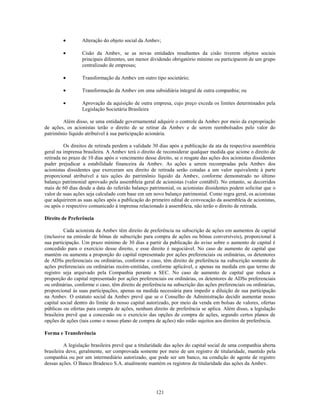 Alteração do objeto social da Ambev;

                  Cisão da Ambev, se as novas entidades resultantes da cisão tiverem objetos sociais
                  principais diferentes, um menor dividendo obrigatório mínimo ou participarem de um grupo
                  centralizado de empresas;

                  Transformação da Ambev em outro tipo societário;

                  Transformação da Ambev em uma subsidiária integral de outra companhia; ou

                  Aprovação da aquisição de outra empresa, cujo preço exceda os limites determinados pela
                  Legislação Societária Brasileira

        Além disso, se uma entidade governamental adquirir o controle da Ambev por meio da expropriação
de ações, os acionistas terão o direito de se retirar da Ambev e de serem reembolsados pelo valor do
patrimônio líquido atribuível à sua participação acionária.

          Os direitos de retirada perdem a validade 30 dias após a publicação da ata da respectiva assembleia
geral na imprensa brasileira. A Ambev terá o direito de reconsiderar qualquer medida que acione o direito de
retirada no prazo de 10 dias após o vencimento desse direito, se o resgate das ações dos acionistas dissidentes
puder prejudicar a estabilidade financeira da Ambev. As ações a serem recompradas pela Ambev dos
acionistas dissidentes que exerceram seu direito de retirada serão cotadas a um valor equivalente à parte
proporcional atribuível a tais ações do patrimônio líquido da Ambev, conforme demonstrado no último
balanço patrimonial aprovado pela assembleia geral de acionistas (valor contábil). No entanto, se decorridos
mais de 60 dias desde a data do referido balanço patrimonial, os acionistas dissidentes podem solicitar que o
valor de suas ações seja calculado com base em um novo balanço patrimonial. Como regra geral, os acionistas
que adquirirem as suas ações após a publicação do primeiro edital de convocação da assembleia de acionistas,
ou após o respectivo comunicado à imprensa relacionado à assembleia, não terão o direito de retirada.

Direito de Preferência

          Cada acionista da Ambev têm direito de preferência na subscrição de ações em aumentos de capital
(inclusive na emissão de bônus de subscrição para compra de ações ou bônus conversíveis), proporcional à
sua participação. Um prazo mínimo de 30 dias a partir da publicação do aviso sobre o aumento de capital é
concedido para o exercício desse direito, e esse direito é negociável. No caso de aumento de capital que
mantém ou aumenta a proporção do capital representado por ações preferenciais ou ordinárias, os detentores
de ADSs preferenciais ou ordinárias, conforme o caso, têm direito de preferência na subscrição somente de
ações preferenciais ou ordinárias recém-emitidas, conforme aplicável, e apenas na medida em que termo de
registro seja arquivado pela Companhia perante a SEC. No caso de aumento de capital que reduza a
proporção do capital representado por ações preferenciais ou ordinárias, os detentores de ADSs preferenciais
ou ordinárias, conforme o caso, têm direito de preferência na subscrição das ações preferenciais ou ordinárias,
proporcional às suas participações, apenas na medida necessária para impedir a diluição de sua participação
na Ambev. O estatuto social da Ambev prevê que se o Conselho de Administração decidir aumentar nosso
capital social dentro do limite do nosso capital autorizado, por meio da venda em bolsas de valores, ofertas
públicas ou ofertas para compra de ações, nenhum direito de preferência se aplica. Além disso, a legislação
brasileira prevê que a concessão ou o exercício das opções de compra de ações, segundo certos planos de
opções de ações (tais como o nosso plano de compra de ações) não estão sujeitos aos direitos de preferência.

Forma e Transferência

          A legislação brasileira prevê que a titularidade das ações do capital social de uma companhia aberta
brasileira deve, geralmente, ser comprovada somente por meio de um registro de titularidade, mantido pela
companhia ou por um intermediário autorizado, que pode ser um banco, na condição de agente de registro
dessas ações. O Banco Bradesco S.A. atualmente mantém os registros de titularidade das ações da Ambev.




                                                     121
 