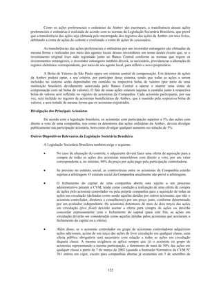 Como as ações preferenciais e ordinárias da Ambev são escriturais, a transferência dessas ações
preferenciais e ordinárias é realizada de acordo com as normas da Legislação Societária Brasileira, que prevê
que a transferência das ações seja efetuada pelo encarregado dos registros das ações da Ambev em seus livros,
debitando a conta de ações do cedente e creditando a conta de ações do cessionário.

          As transferências das ações preferenciais e ordinárias por um investidor estrangeiro são efetuadas da
mesma forma e realizadas por meio dos agentes locais desses investidores em nome destes exceto que, se o
investimento original tiver sido registrado junto ao Banco Central conforme as normas que regem os
investimentos estrangeiros, o investidor estrangeiro também deverá, se necessário, providenciar a alteração do
registro eletrônico correspondente, por meio de seu agente local, para refletir o novo proprietário.

          A Bolsa de Valores de São Paulo opera um sistema central de compensação. Um detentor de ações
da Ambev poderá optar, a seu critério, por participar desse sistema, sendo que todas as ações a serem
incluídas no sistema serão depositadas em custódia na respectiva bolsa de valores (por meio de uma
instituição brasileira devidamente autorizada pelo Banco Central a operar e manter uma conta de
compensação com tal bolsa de valores). O fato de essas ações estarem sujeitas à custódia junto à respectiva
bolsa de valores será refletido no registro de acionistas da Companhia. Cada acionista participante, por sua
vez, será incluído no registro de acionistas beneficiários da Ambev, que é mantido pela respectiva bolsa de
valores, e será tratado da mesma forma que os acionistas registrados.

Divulgação dos Principais Acionistas

          De acordo com a legislação brasileira, os acionistas com participação superior a 5% das ações com
direito a voto de uma companhia, tais como os detentores das ações ordinárias da Ambev, devem divulgar
publicamente sua participação acionária, bem como divulgar qualquer aumento ou redução de 5%.

Outros Dispositivos Relevantes da Legislação Societária Brasileira

         A Legislação Societária Brasileira também exige o seguinte:

                  No caso de alienação do controle, o adquirente deverá fazer uma oferta de aquisição para a
                  compra de todas as ações dos acionistas minoritários com direito a voto, por um valor
                  correspondente a, no mínimo, 80% do preço por ação pago pela participação controladora;

                  Se previsto no estatuto social, as controvérsias entre os acionistas da Companhia estarão
                  sujeitas a arbitragem. O estatuto social da Companhia atualmente não prevê a arbitragem;

                  O fechamento do capital de uma companhia aberta está sujeito a um processo
                  administrativo perante a CVM, tendo como condição a realização de uma oferta de compra
                  de ações pelo acionista controlador ou pela própria companhia para a aquisição de todas as
                  ações em circulação (definidas como sendo aquelas detidas por outros acionistas, que não o
                  acionista controlador, diretores e conselheiros) por um preço justo, conforme determinado
                  por um avaliador independente. Os acionistas detentores de mais de dois terços das ações
                  em circulação (free float) deverão aceitar a oferta para compra de ações ou deverão
                  concordar expressamente com o fechamento do capital (para este fim, as ações em
                  circulação deverão ser consideradas como aquelas detidas pelos acionistas que aceitaram o
                  fechamento do capital ou a oferta);

                  Além disso, se o acionista controlador ou grupo de acionistas controladores adquirirem
                  ações adicionais, acima de um terço das ações de livre circulação em qualquer classe, uma
                  oferta pública obrigatória será necessária com relação a todas as ações em circulação
                  daquela classe. A mesma exigência se aplica sempre que (i) o acionista ou grupo de
                  acionistas representando a mesma participação, e detentores de mais de 50% das ações em
                  qualquer classe a partir de 7 de março de 2002 (quando a Instrução Normativa da CVM Nº
                  361 entrou em vigor, exceto para companhias abertas já existentes em 5 de setembro de



                                                     122
 
