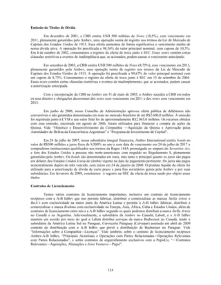 Emissão de Títulos de Dívida

         Em dezembro de 2001, a CBB emitiu USD 500 milhões de Notes (10,5%), com vencimento em
2011, plenamente garantidos pela Ambev, uma operação isenta de registro nos termos da Lei de Mercado de
Capitais dos Estados Unidos de 1933. Essa oferta aumentou de forma significativa o vencimento médio de
nossa dívida ativa. A operação foi precificada a 98,56% do valor principal nominal, com cupom de 10,5%.
Em 4 de outubro de 2002, consumamos o registro da oferta de troca junto à SEC. Esses notes contêm certas
cláusulas restritivas e eventos de inadimplência que, se acionados, podem causar o vencimento antecipado.

         Em setembro de 2003, a CBB emitiu USD 500 milhões de Notes (8,75%), com vencimento em 2013,
plenamente garantidos pela Ambev, uma operação isenta de registro nos termos da Lei de Mercado de
Capitais dos Estados Unidos de 1933. A operação foi precificada a 99,67% do valor principal nominal com
um cupom de 8,75%. Consumamos o registro da oferta de troca junto à SEC em 15 de setembro de 2004.
Esses notes contém certas cláusulas restritivas e eventos de inadimplemento, que se acionados, podem causar
a amortização antecipada.

         Com a incorporação da CBB na Ambev em 31 de maio de 2005, a Ambev sucedeu a CBB em todos
os seus direitos e obrigações decorrentes dos notes com vencimento em 2011 e dos notes com vencimento em
2013.

          Em junho de 2006, nosso Conselho de Administração aprovou oferta pública de debêntures não
conversíveis e não garantidas denominadas em reais no mercado brasileiro de até R$2.600,0 milhões. A emissão
foi registrada junto à CVM e seu valor final foi de aproximadamente R$2.065,0 milhões. Os recursos obtidos
com essa emissão, encerrada em agosto de 2006, foram utilizados para financiar a compra de ações da
Quinsa. Vide ―Histórico e Desenvolvimento da Companhia —Aquisição da Quinsa e Aprovação pelas
Autoridades de Defesa da Concorrência Argentinas‖ e ―Programa de Investimento de Capital‖.

         Em 24 de julho de 2007, nossa subsidiária integral financeira, Ambev International emitiu bonds no
valor de R$300 milhões a juros fixos de 9,500% ao ano e com data de vencimento em 24 de julho de 2017 a
compradores institucionais qualificados nos termos da Regra 144A promulgada ao amparo do Securities Act,
e fora dos Estados Unidos a pessoas não norte-americanas com respaldo no Regulamento S, plenamente
garantidas pela Ambev. Os bonds são denominadas em reais, mas tanto o principal quanto os juros são pagos
em dólares dos Estados Unidos à taxa de câmbio vigente na data de pagamento pertinente. Os juros são pagos
semestralmente depois do mês vencido, com início em 24 de janeiro de 2008. O produto líquido da oferta foi
utilizado para a amortização de dívida de curto prazo e para fins societários gerais pela Ambev e por suas
subsidiárias. Em fevereiro de 2009, concluímos o registro na SEC da oferta de troca tendo por objeto esses
títulos

Contratos de Licenciamento

         Temos vários contratos de licenciamento importantes, inclusive um contrato de licenciamento
recíproco com a A-B InBev que nos permite fabricar, distribuir e comercializar as marcas Stella Artois e
Beck’s com exclusividade na maior parte da América Latina e permite à A-B InBev fabricar, distribuir e
comercializar a marca Brahma com exclusividade na Europa, Ásia, África, Cuba e Estados Unidos, além de
contratos de licenciamento entre nós e a A-B InBev segundo os quais podemos distribuir a marca Stella Artois
no Canadá e na Argentina. Adicionalmente, a subsidiária da Ambev no Canadá, Labatt, e a A-B InBev
mantém um acordo por meio do qual a Labatt distribui cervejas da marca Budweiser no Canadá, tendo a
subsidiária da América Latina Sul no Paraguai, Cervecería Paraguay (Cervepar) assinado em abril de 2009
contrato de distribuição com a A-B InBev que prevê a distribuição de Budweiser no Paraguai. Vide
―Informações sobre a Companhia—Licenças‖. Vide também, sobre o contrato de licenciamento recíproco
Ambev-A-B InBev, ―Principais Acionistas e Operações com Partes Relacionadas—Operações Relevantes
com Partes Relacionadas‖, e sobre contratos de engarrafamento exclusivos com a PepsiCo, ―—Contratos
Relevantes—Aquisições, Alienações e Joint Ventures—Pepsi‖.




                                                    124
 