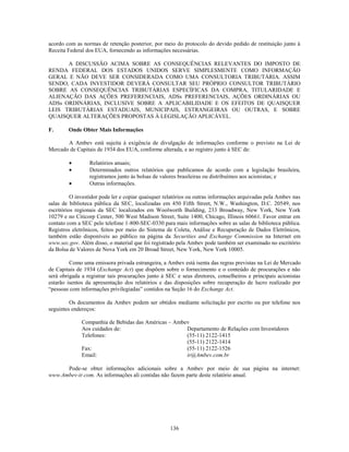 acordo com as normas de retenção posterior, por meio do protocolo do devido pedido de restituição junto à
Receita Federal dos EUA, fornecendo as informações necessárias.

      A DISCUSSÃO ACIMA SOBRE AS CONSEQUÊNCIAS RELEVANTES DO IMPOSTO DE
RENDA FEDERAL DOS ESTADOS UNIDOS SERVE SIMPLESMENTE COMO INFORMAÇÃO
GERAL E NÃO DEVE SER CONSIDERADA COMO UMA CONSULTORIA TRIBUTÁRIA. ASSIM
SENDO, CADA INVESTIDOR DEVERÁ CONSULTAR SEU PRÓPRIO CONSULTOR TRIBUTÁRIO
SOBRE AS CONSEQUÊNCIAS TRIBUTÁRIAS ESPECÍFICAS DA COMPRA, TITULARIDADE E
ALIENAÇÃO DAS AÇÕES PREFERENCIAIS, ADSs PREFERENCIAIS, AÇÕES ORDINÁRIAS OU
ADSs ORDINÁRIAS, INCLUSIVE SOBRE A APLICABILIDADE E OS EFEITOS DE QUAISQUER
LEIS TRIBUTÁRIAS ESTADUAIS, MUNICIPAIS, ESTRANGEIRAS OU OUTRAS, E SOBRE
QUAISQUER ALTERAÇÕES PROPOSTAS À LEGISLAÇÃO APLICÁVEL.

F.      Onde Obter Mais Informações

       A Ambev está sujeita à exigência de divulgação de informações conforme o previsto na Lei de
Mercado de Capitais de 1934 dos EUA, conforme alterada, e ao registro junto à SEC de:

                 Relatórios anuais;
                 Determinados outros relatórios que publicamos de acordo com a legislação brasileira,
                 registramos junto às bolsas de valores brasileiras ou distribuímos aos acionistas; e
                 Outras informações.

          O investidor pode ler e copiar quaisquer relatórios ou outras informações arquivadas pela Ambev nas
salas de biblioteca pública da SEC, localizadas em 450 Fifth Street, N.W., Washington, D.C. 20549, nos
escritórios regionais da SEC localizados em Woolworth Building, 233 Broadway, New York, New York
10279 e no Citicorp Center, 500 West Madison Street, Suite 1400, Chicago, Illinois 60661. Favor entrar em
contato com a SEC pelo telefone 1-800-SEC-0330 para mais informações sobre as salas de biblioteca pública.
Registros eletrônicos, feitos por meio do Sistema de Coleta, Análise e Recuperação de Dados Eletrônicos,
também estão disponíveis ao público na página da Securities and Exchange Commission na Internet em
www.sec.gov. Além disso, o material que foi registrado pela Ambev pode também ser examinado no escritório
da Bolsa de Valores de Nova York em 20 Broad Street, New York, New York 10005.

         Como uma emissora privada estrangeira, a Ambev está isenta das regras previstas na Lei de Mercado
de Capitais de 1934 (Exchange Act) que dispõem sobre o fornecimento e o conteúdo de procurações e não
será obrigada a registrar tais procurações junto à SEC e seus diretores, conselheiros e principais acionistas
estarão isentos da apresentação dos relatórios e das disposições sobre recuperação de lucro realizado por
―pessoas com informações privilegiadas‖ contidos na Seção 16 do Exchange Act.

         Os documentos da Ambev podem ser obtidos mediante solicitação por escrito ou por telefone nos
seguintes endereços:

              Companhia de Bebidas das Américas – Ambev
              Aos cuidados de:                        Departamento de Relações com Investidores
              Telefones:                              (55-11) 2122-1415
                                                      (55-11) 2122-1414
              Fax:                                    (55-11) 2122-1526
              Email:                                  ir@Ambev.com.br

      Pode-se obter informações adicionais sobre a Ambev por meio de sua página na internet:
www.Ambev-ir.com. As informações ali contidas não fazem parte deste relatório anual.




                                                    136
 