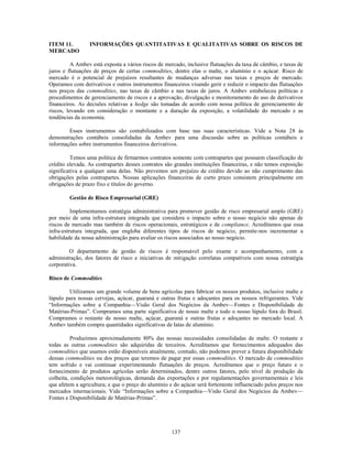 ITEM 11.         INFORMAÇÕES QUANTITATIVAS E QUALITATIVAS SOBRE OS RISCOS DE
MERCADO

          A Ambev está exposta a vários riscos de mercado, inclusive flutuações da taxa de câmbio, e taxas de
juros e flutuações de preços de certas commodities, dentre elas o malte, o alumínio e o açúcar. Risco de
mercado é o potencial de prejuízos resultantes de mudanças adversas nas taxas e preços de mercado.
Operamos com derivativos e outros instrumentos financeiros visando gerir e reduzir o impacto das flutuações
nos preços das commodities, nas taxas de câmbio e nas taxas de juros. A Ambev estabeleceu políticas e
procedimentos de gerenciamento de riscos e a aprovação, divulgação e monitoramento do uso de derivativos
financeiros. As decisões relativas a hedge são tomadas de acordo com nossa política de gerenciamento de
riscos, levando em consideração o montante e a duração da exposição, a volatilidade do mercado e as
tendências da economia.

        Esses instrumentos são contabilizados com base nas suas características. Vide a Nota 28 às
demonstrações contábeis consolidadas da Ambev para uma discussão sobre as políticas contábeis e
informações sobre instrumentos financeiros derivativos.

          Temos uma política de firmarmos contratos somente com contrapartes que possuem classificação de
crédito elevada. As contrapartes desses contratos são grandes instituições financeiras, e não temos exposição
significativa a qualquer uma delas. Não prevemos um prejuízo de crédito devido ao não cumprimento das
obrigações pelas contrapartes. Nossas aplicações financeiras de curto prazo consistem principalmente em
obrigações de prazo fixo e títulos do governo.

        Gestão de Risco Empresarial (GRE)

          Implementamos estratégia administrativa para promover gestão de risco empresarial amplo (GRE)
por meio de uma infra-estrutura integrada que considera o impacto sobre o nosso negócio não apenas de
riscos de mercado mas também de riscos operacionais, estratégicos e de compliance. Acreditamos que essa
infra-estrutura integrada, que engloba diferentes tipos de riscos de negócio, permite-nos incrementar a
habilidade da nossa administração para avaliar os riscos associados ao nosso negócio.

         O departamento de gestão de riscos é responsável pelo exame e acompanhamento, com a
administração, dos fatores de risco e iniciativas de mitigação correlatas compatíveis com nossa estratégia
corporativa.

Risco de Commodities

        Utilizamos um grande volume de bens agrícolas para fabricar os nossos produtos, inclusive malte e
lúpulo para nossas cervejas, açúcar, guaraná e outras frutas e adoçantes para os nossos refrigerantes. Vide
―Informações sobre a Companhia—Visão Geral dos Negócios da Ambev—Fontes e Disponibilidade de
Matérias-Primas‖. Compramos uma parte significativa de nosso malte e todo o nosso lúpulo fora do Brasil.
Compramos o restante de nosso malte, açúcar, guaraná e outras frutas e adoçantes no mercado local. A
Ambev também compra quantidades significativas de latas de alumínio.

          Produzimos aproximadamente 80% das nossas necessidades consolidadas de malte. O restante e
todas as outras commodities são adquiridas de terceiros. Acreditamos que fornecimentos adequados das
commodities que usamos estão disponíveis atualmente, contudo, não podemos prever a futura disponibilidade
dessas commodities ou dos preços que teremos de pagar por essas commodities. O mercado de commodities
tem sofrido e vai continuar experimentando flutuações de preços. Acreditamos que o preço futuro e o
fornecimento de produtos agrícolas serão determinados, dentre outros fatores, pelo nível de produção da
colheita, condições meteorológicas, demanda das exportações e por regulamentações governamentais e leis
que afetem a agricultura; e que o preço do alumínio e do açúcar será fortemente influenciado pelos preços nos
mercados internacionais. Vide ―Informações sobre a Companhia—Visão Geral dos Negócios da Ambev—
Fontes e Disponibilidade de Matérias-Primas‖.




                                                    137
 