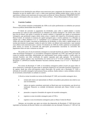 custodiante de tais distribuições para dólares norte-americanos para o pagamento dos detentores de ADSs. As
flutuações na taxa de câmbio entre o real e o dólar norte-americano também podem afetar o preço em reais
equivalente a dólares norte-americanos de nossas ações na Bolsa de Valores Brasileira (―BM&FBOVESPA‖).
Para mais informações sobre esse assunto, vide ―Fatores de Risco—Riscos Relacionados às Nossas Ações‖.


G.       Controles Cambiais

          Não existem restrições à titularidade das ADSs ou de ações preferenciais ou ordinárias por pessoas
físicas ou jurídicas domiciliadas fora do Brasil.

         O direito de converter os pagamentos de dividendos, juros sobre o capital próprio e receitas
provenientes da venda de ações preferenciais ou ordinárias em moeda estrangeira e de remeter tais valores
para fora do Brasil, está sujeito a restrições de controle cambial e à legislação que regula os investimentos
estrangeiros, que geralmente exigem, dentre outras coisas, o registro dos respectivos investimentos junto ao
Banco Central. As restrições às remessas de capital estrangeiro para o exterior poderiam vir a dificultar ou
impedir que o Banco Bradesco S.A. (o ―custodiante‖) ou os detentores que tenham trocado as ADSs da
Ambev por ações da Ambev convertam as distribuições de dividendos, os juros sobre o capital próprio ou as
receitas provenientes de quaisquer vendas de ações da Ambev em dólares norte-americanos e que remetam
esses dólares norte-americanos para o exterior. Os detentores de ADSs da Ambev poderiam ser prejudicados
pelos atrasos ou recusas na concessão das aprovações governamentais necessárias às conversões dos
pagamentos feitos em reais e remessas ao exterior.

         De acordo com a lei de investimento estrangeiro no mercado brasileiro de capitais (―Regulamentação
sobre Investimento Estrangeiro‖), os investidores estrangeiros registrados na CVM e que atuem por meio de
contas de custódia autorizadas, administradas por representantes locais, podem comprar e vender ações no
mercado brasileiro sem obter certificados de registro separados para cada operação. Os investidores
estrangeiros podem registrar seus investimentos nos termos da Lei nº 4.131/62 conforme alterada, ou da
Resolução nº 2.689/00 do Conselho Monetário Nacional conforme alterada (―Lei nº 4.131‖ e ―Resolução nº
2.689‖).

          Nos termos da Resolução nº 2.689, os investidores estrangeiros podem investir em quase todos os
ativos financeiros e participar de quase todas as operações disponíveis nos mercados brasileiros financeiros e
de capitais, desde que certos pré-requisitos sejam observados. De acordo com a Resolução Nº 2.689, a
definição de investidor estrangeiro inclui pessoas físicas, jurídicas, fundos mútuos e outras entidades coletivas
de investimento, domiciliados ou sediados no exterior.

         A fim de se tornar investidor nos termos da Resolução Nº 2.689, um investidor estrangeiro deve:

                  nomear pelo menos um representante no Brasil, com poderes para praticar atos relativos aos
                  seus investimentos;

                  indicar um agente custodiante autorizado no Brasil para seus investimentos, que deverá ser
                  instituição financeira ou entidade devidamente autorizada pelo Banco Central ou pela
                  CVM;

                  preencher o respectivo formulário de registro de investidor estrangeiro;

                  registrar-se como investidor estrangeiro junto à CVM; e

                  registrar os seus investimentos estrangeiros junto ao Banco Central do Brasil.

         Ademais, um investidor que opere nos termos das disposições da Resolução nº 2.689 deverá estar
registrado na Secretaria da Receita Federal, em conformidade com sua Instrução Normativa nº 1.005 de 8 de




                                                       9
 