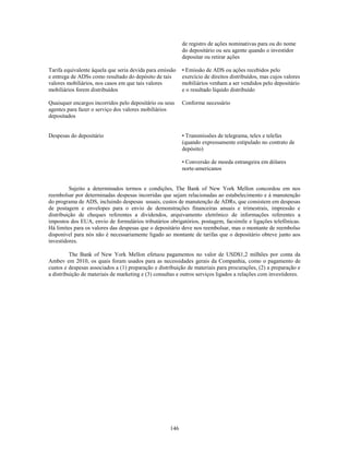 de registro de ações nominativas para ou do nome
                                                           do depositário ou seu agente quando o investidor
                                                           depositar ou retirar ações

Tarifa equivalente àquela que seria devida para emissão    • Emissão de ADS ou ações recebidos pelo
e entrega de ADSs como resultado do depósito de tais       exercício de direitos distribuídos, mas cujos valores
valores mobiliários, nos casos em que tais valores         mobiliários venham a ser vendidos pelo depositário
mobiliários forem distribuídos                             e o resultado líquido distribuído

Quaisquer encargos incorridos pelo depositário ou seus     Conforme necessário
agentes para fazer o serviço dos valores mobiliários
depositados


Despesas do depositário                                    • Transmissões de telegrama, telex e telefax
                                                           (quando expressamente estipulado no contrato de
                                                           depósito)

                                                           • Conversão de moeda estrangeira em dólares
                                                           norte-americanos


         Sujeito a determinados termos e condições, The Bank of New York Mellon concordou em nos
reembolsar por determinadas despesas incorridas que sejam relacionadas ao estabelecimento e à manutenção
do programa de ADS, incluindo despesas usuais, custos de manutenção de ADRs, que consistem em despesas
de postagem e envelopes para o envio de demonstrações financeiras anuais e trimestrais, impressão e
distribuição de cheques referentes a dividendos, arquivamento eletrônico de informações referentes a
impostos dos EUA, envio de formulários tributários obrigatórios, postagem, facsimile e ligações telefônicas.
Há limites para os valores das despesas que o depositário deve nos reembolsar, mas o montante de reembolso
disponível para nós não é necessariamente ligado ao montante de tarifas que o depositário obteve junto aos
investidores.

          The Bank of New York Mellon efetuou pagamentos no valor de USD$1,2 milhões por conta da
Ambev em 2010, os quais foram usados para as necessidades gerais da Companhia, como o pagamento de
custos e despesas associados a (1) preparação e distribuição de materiais para procurações, (2) a preparação e
a distribuição de materiais de marketing e (3) consultas e outros serviços ligados a relações com investidores.




                                                     146
 