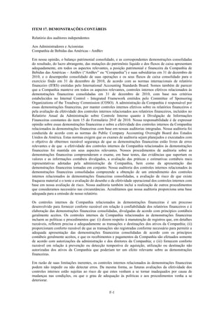 ITEM 17. DEMONSTRAÇÕES CONTÁBEIS

Relatório dos auditores independentes

Aos Administradores e Acionistas
Companhia de Bebidas das Américas - AmBev

Em nossa opinião, o balanço patrimonial consolidado, e as correspondentes demonstrações consolidadas
do resultado, do lucro abrangente, das mutações do patrimônio líquido e dos fluxos de caixa apresentam
adequadamente, em todos os aspectos relevantes, a posição patrimonial e financeira da Companhia de
Bebidas das Américas – AmBev (―AmBev‖ ou ―Companhia‖) e suas subsidiárias em 31 de dezembro de
2010, e o desempenho consolidado de suas operações e os seus fluxos de caixa consolidado para o
exercício findo em 31 de dezembro de 2010, de acordo com as normas internacionais de relatório
financeiro (IFRS) emitidas pelo International Accounting Standards Board. Somos também de parecer
que a Companhia manteve em todos os aspectos relevantes, controles internos efetivos relacionados às
demonstrações financeiras consolidadas em 31 de dezembro de 2010, com base nos critérios
estabelecidos no Internal Control - Integrated Framework emitidos pelo Committee of Sponsoring
Organizations of the Treadway Commission (COSO). A administração da Companhia é responsável por
essas demonstrações financeiras, por manter controles internos efetivos sobre os relatórios financeiros e
pela avaliação da efetividade dos controles internos relacionados aos relatórios financeiros, incluídos no
Relatório Anual da Administração sobre Controle Interno quanto à Divulgação de Informações
Financeiras constantes do item 15 do Formulário 20-F de 2010. Nossa responsabilidade é de expressar
opinião sobre essas demonstrações financeiras e sobre a efetividade dos controles internos da Companhia
relacionados às demonstrações financeiras com base em nossas auditorias integradas. Nossa auditoria foi
conduzida de acordo com as normas do Public Company Accounting Oversight Board dos Estados
Unidos da América. Estas normas exigem que os exames de auditoria sejam planejados e executados com
o objetivo de obtermos razoável segurança de que as demonstrações financeiras estão livres de erros
relevantes e de que a efetividade dos controles internos da Companhia relacionados às demonstrações
financeiras foi mantida em seus aspectos relevantes. Nossos procedimentos de auditoria sobre as
demonstrações financeiras compreenderam o exame, em base testes, das evidências que suportam os
valores e as informações contábeis divulgados, a avaliação das práticas e estimativas contábeis mais
representativas adotadas pela administração da Companhia, bem como da apresentação das
demonstrações financeiras tomadas em conjunto. Nossa auditoria dos controles internos relacionados às
demonstrações financeiras consolidadas compreende a obtenção de um entendimento dos controles
internos relacionados às demonstrações financeiras consolidadas, a avaliação de risco de que existe
fraqueza material e o teste e avaliação do desenho e da efetividade operacional dos controles internos com
base em nossa avaliação de risco. Nossa auditoria também inclui a realização de outros procedimentos
que consideramos necessário nas circunstâncias. Acreditamos que nossa auditoria proporciona uma base
adequada para a emissão de nosso relatório.

Os controles internos da Companhia relacionados às demonstrações financeiras é um processo
desenvolvido para fornecer conforto razoável em relação à confiabilidade dos relatórios financeiros e à
elaboração das demonstrações financeiras consolidadas, divulgadas de acordo com princípios contábeis
geralmente aceitos. Os controles internos da Companhia relacionados às demonstrações financeiras
incluem as políticas e procedimentos que: (i) dizem respeito à manutenção de registros que, em detalhes
razoáveis, refletem precisa e adequadamente as transações e destinações dos ativos da Companhia; (ii)
proporcionam conforto razoável de que as transações são registradas conforme necessário para permitir a
adequada apresentação das demonstrações financeiras consolidadas de acordo com os princípios
contábeis geralmente aceitos, e que os recebimentos e pagamentos da Companhia são efetuados somente
de acordo com autorizações da administração e dos diretores da Companhia; e (iii) fornecem conforto
razoável em relação à prevenção ou detecção tempestiva de aquisição, utilização ou destinação não
autorizadas dos ativos da Companhia que poderiam ter um efeito relevante sobre as demonstrações
financeiras.

Em razão de suas limitações inerentes, os controles internos relacionados às demonstrações financeiras
podem não impedir ou não detectar erros. Da mesma forma, as futuras avaliações da efetividade dos
controles internos estão sujeitas ao risco de que estes venham a se tornar inadequados por causa de
mudanças nas condições, ou que o grau de adequação às políticas e aos procedimentos venha a se
deteriorar.


                                                   F-1
 