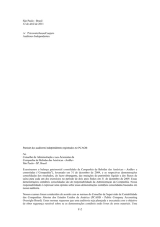 São Paulo - Brasil
12 de abril de 2011


/s/ PricewaterhouseCoopers
Auditores Independentes




Parecer dos auditores independentes registrados no PCAOB

Ao
Conselho de Administração e aos Acionistas da
Companhia de Bebidas das Américas - AmBev
São Paulo - SP, Brasil

Examinamos o balanço patrimonial consolidado da Companhia de Bebidas das Américas - AmBev e
controladas (―Companhia‖), levantado em 31 de dezembro de 2009, e as respectivas demonstrações
consolidadas dos resultados, do lucro abrangente, das mutações do patrimônio líquido e dos fluxos de
caixa para cada um dos exercícios no período de dois anos findos em 31 de dezembro de 2009. Essas
demonstrações contábeis consolidadas são de responsabilidade da Administração da Companhia. Nossa
responsabilidade é expressar uma opinião sobre essas demonstrações contábeis consolidadas baseados em
nossa auditoria.

Nossos exames foram conduzidos de acordo com as normas do Conselho de Supervisão de Contabilidade
das Companhias Abertas dos Estados Unidos da América (PCAOB - Public Company Accounting
Oversight Board). Essas normas requerem que uma auditoria seja planejada e executada com o objetivo
de obter segurança razoável sobre se as demonstrações contábeis estão livres de erros materiais. Uma

                                                F-2
 
