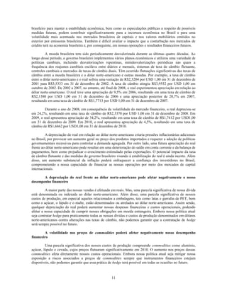 brasileiro para manter a estabilidade econômica, bem como as especulações públicas a respeito de possíveis
medidas futuras, podem contribuir significativamente para a incerteza econômica no Brasil e para uma
volatilidade mais acentuada nos mercados brasileiros de capitais e nos valores mobiliários emitidos no
exterior por emissoras brasileiras. Também é difícil avaliar o impacto que a conturbação nos mercados de
crédito terá na economia brasileira e, por conseguinte, em nossas operações e resultados financeiros futuros.

         A moeda brasileira tem sido periodicamente desvalorizada durante as últimas quatro décadas. Ao
longo desse período, o governo brasileiro implementou vários planos econômicos e utilizou uma variedade de
políticas cambiais, incluindo desvalorizações repentinas, minidesvalorizações periódicas nas quais a
frequência dos reajustes cambiais oscilava entre diários e mensais, sistemas de taxa de câmbio flutuante,
controles cambiais e mercados de taxas de câmbio duais. Têm ocorrido flutuações significativas das taxas de
câmbio entre a moeda brasileira e o dólar norte-americano e outras moedas. Por exemplo, a taxa de câmbio
entre o dólar norte-americano e o real sofreu uma variação de R$2,3204 por USD 1,00 em 31 de dezembro de
2001 para R$3,5333 em 31 de dezembro de 2002. A taxa de câmbio atingiu R$3,9552 por USD 1,00 em
outubro de 2002. De 2002 a 2007, no entanto, até final de 2008, o real experimentou apreciação em relação ao
dólar norte-americano. O real teve uma apreciação de 9,5% em 2006, resultando em uma taxa de câmbio de
R$2,1380 por USD 1,00 em 31 de dezembro de 2006 e uma apreciação posterior de 20,7% em 2007,
resultando em uma taxa de câmbio de R$1,7713 por USD 1,00 em 31 de dezembro de 2007.

         Durante o ano de 2008, em consequência da volatilidade do mercado financeiro, o real depreciou-se
em 24,2%, resultando em uma taxa de câmbio de R$2,3370 por USD 1,00 em 31 de dezembro de 2008. Em
2009, o real apresentou apreciação de 34,2%, resultando em uma taxa de câmbio de R$1,7412 por USD1,00
em 31 de dezembro de 2009. Em 2010, o real apresentou apreciação de 4,5%, resultando em uma taxa de
câmbio de R$1,6662 por USD1,00 em 31 de dezembro de 2010.

         A depreciação do real em relação ao dólar norte-americano criaria pressões inflacionárias adicionais
no Brasil, por provocar um aumento geral no preço dos produtos importados e requerer a adoção de políticas
governamentais recessivas para controlar a demanda agregada. Por outro lado, uma futura apreciação do real
frente ao dólar norte-americano pode resultar em uma deterioração do saldo em conta corrente e da balança de
pagamentos, bem como prejudicar o crescimento estimulado pelas exportações. O potencial impacto da taxa
de câmbio flutuante e das medidas do governo brasileiro visando à estabilização do real é ainda incerto. Além
disso, um aumento substancial da inflação poderá enfraquecer a confiança dos investidores no Brasil,
comprometendo a nossa capacidade de financiar as nossas operações por meio dos mercados de capital
internacionais.

       A depreciação do real frente ao dólar norte-americano pode afetar negativamente o nosso
desempenho financeiro

         A maior parte das nossas vendas é efetuada em reais. Mas, uma parcela significativa de nossa dívida
está denominada ou indexada ao dólar norte-americano. Além disso, uma parcela significativa de nossos
custos de produção, em especial aqueles relacionados a embalagens, tais como latas e garrafas de PET, bem
como o açúcar, o lúpulo e o malte, estão denominados ou atrelados ao dólar norte-americano. Assim sendo,
qualquer depreciação do real poderá aumentar nossas despesas financeiras e custos operacionais, podendo
afetar a nossa capacidade de cumprir nossas obrigações em moeda estrangeira. Embora nossa política atual
seja contratar hedge para praticamente todas as nossas dívidas e custos de produção denominados em dólares
norte-americanos contra alterações nas taxas de câmbio, não podemos garantir que a contratação de hedge
será sempre possível no futuro.

        A volatilidade nos preços de commodities poderá afetar negativamente nosso desempenho
financeiro

         Uma parcela significativa dos nossos custos de produção compreende commodities como alumínio,
açúcar, lúpulo e cevada, cujos preços flutuaram significativamente em 2010. O aumento nos preços dessas
commodities afeta diretamente nossos custos operacionais. Embora nossa política atual seja mitigar nossa
exposição a riscos associados a preços de commodities sempre que instrumentos financeiros estejam
disponíveis, não podemos garantir que essa prática de hedge será possível em todas as ocasiões no futuro.



                                                     11
 