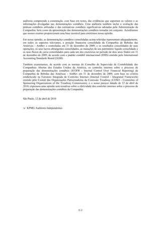 auditoria compreende a constatação, com base em testes, das evidências que suportam os valores e as
informações divulgadas nas demonstrações contábeis. Uma auditoria também inclui a avaliação das
práticas contábeis utilizadas e das estimativas contábeis significativas adotadas pela Administração da
Companhia, bem como da apresentação das demonstrações contábeis tomadas em conjunto. Acreditamos
que nossos exames proporcionam uma base razoável para emitirmos nossa opinião.

Em nossa opinião, as demonstrações contábeis consolidadas acima referidas representam adequadamente,
em todos os aspectos relevantes, a posição financeira consolidada da Companhia de Bebidas das
Américas - AmBev e controladas em 31 de dezembro de 2009, e os resultados consolidados de suas
operações, os seus lucros abrangentes consolidados, as mutações do seu patrimônio líquido consolidado e
os seus fluxos de caixa consolidados para cada um dos exercícios no período de dois anos findos em 31
de dezembro de 2009, de acordo com o padrão contábil internacional (IFRS) emitido pelo International
Accounting Standards Board (IASB).

Também examinamos, de acordo com as normas do Conselho de Supervisão de Contabilidade das
Companhias Abertas dos Estados Unidos da América, os controles internos sobre o processo de
preparação das demonstrações contábeis (ICOFR - Internal Control Over Financial Reporting) da
Companhia de Bebidas das Américas - AmBev em 31 de dezembro de 2009, com base no critério
estabelecido na Estrutura Integrada de Controles Internos (Internal Control - Integrated Framework)
emitido pelo Comitê das Organizações Patrocinadoras da Comissão Treadway (COSO - Committee of
Sponsoring Organizations of the Treadway Commission), e o nosso parecer datado de 12 de abril de
2010, expressou uma opinião sem ressalvas sobre a efetividade dos controles internos sobre o processo de
preparação das demonstrações contábeis da Companhia.


São Paulo, 12 de abril de 2010


/s/ KPMG Auditores Independentes




                                                  F-3
 