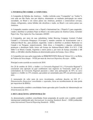 1. INFORMAÇÕES SOBRE A COMPANHIA

A Companhia de Bebidas das Américas – AmBev (referida como ―Companhia‖ ou ―Ambev‖),
com sede em São Paulo, tem por objetivo, diretamente ou mediante participação em outras
sociedades, no Brasil e em outros países nas Américas, produzir e comercializar cervejas,
chopes, refrigerantes, outras bebidas não alcoólicas e malte, no Brasil e em outros países nas
Américas.

A Companhia mantém contrato com a PepsiCo International Inc. ("PepsiCo") para engarrafar,
vender e distribuir os produtos Pepsi no Brasil e em outros países da América Latina, incluindo
Pepsi Cola, 7Up, Lipton Ice Tea, Gatorade e H2OH!.

A Companhia, por meio de suas subsidiárias Labatt Brewing Company Limited (―Labatt
Canadá‖) e Cervecería Paraguaya (―Cervepar‖), mantém contratos de licenciamento com a
Anheuser-Busch Inc., para produzir, engarrafar, vender e distribuir os produtos Budweiser no
Canadá e no Paraguai, respectivamente. Além disso, a Companhia e algumas subsidiárias
produzem e distribuem Stella Artois sob licença da Anheuser-Busch InBev S.A./N.V. (―AB
InBev‖) no Brasil, Canadá, Argentina e outros países e, por meio de licença concedida à AB
InBev, a AB InBev distribui Brahma em determinados países da Europa, Ásia e África.

A Companhia tem suas ações negociadas na BM&FBOVESPA Bolsa de Valores S.A. e na Bolsa
de Valores de Nova Iorque – NYSE por meio de American Depositary Receipts – ADRs.

Principal evento ocorrido no exercício de 2010:

Em 20 de outubro de 2010, a AmBev e a Cerveceria Regional S.A. (―Cerveceria Regional‖),
concluíram uma operação na qual combinaram seus negócios na Venezuela, sendo que os
controladores da Cerveceria Regional passaram a deter uma participação de 85% no novo
negócio e a AmBev os 15% restantes, que podem ser aumentados para 20% nos próximos quatro
anos.

A mensuração do valor justo do novo investimento, conforme descrito no IAS 27 –
Demonstrações financeiras consolidadas e separadas, levou ao reconhecimento de uma perda
por impairment de R$49,6.

As demonstrações contábeis consolidadas foram aprovadas pelo Conselho de Administração em
28 de fevereiro de 2011.

2. DECLARAÇÃO DA ADMINISTRAÇÃO

As demonstrações contábeis consolidadas foram preparadas de acordo com o padrão contábil
internacional estabelecido pelo International Accounting Standards Board – IASB (conhecidos
como International Financial Reporting Standards – IFRS).




                                              F-14
 