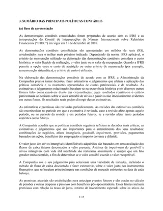 3. SUMÁRIO DAS PRINCIPAIS POLÍTICAS CONTÁBEIS

(a) Base de apresentação

As demonstrações contábeis consolidadas foram preparadas de acordo com as IFRS e as
interpretações do Comitê de Interpretações de Normas Internacionais sobre Relatórios
Financeiros (―IFRIC‖) em vigor em 31 de dezembro de 2010.

As demonstrações contábeis consolidadas são apresentadas em milhões de reais (R$),
arredondados para o milhar mais próximo indicado. Dependendo da norma IFRS aplicável, o
critério de mensuração utilizado na elaboração das demonstrações contábeis considera o custo
histórico, o valor líquido de realização, o valor justo ou o valor de recuperação. Quando a IFRS
permite a opção entre o custo de aquisição ou outro critério de mensuração (por exemplo,
remensuração sistemática), o critério do custo é utilizado.

Na elaboração das demonstrações contábeis de acordo com as IFRS, a Administração da
Companhia precisa tomar decisões, fazer estimativas e julgamentos que afetam a aplicação das
práticas contábeis e os montantes apresentados de contas patrimoniais e de resultado. As
estimativas e julgamentos relacionados baseiam-se na experiência histórica e em diversos outros
fatores tidos como razoáveis diante das circunstâncias, cujos resultados constituem o critério
para tomada de decisões sobre o valor contábil de ativos e passivos não imediatamente evidentes
em outras fontes. Os resultados reais podem divergir dessas estimativas.

As estimativas e premissas são revisadas periodicamente. As revisões das estimativas contábeis
são reconhecidas no período em que a estimativa é revisada, caso a revisão afete apenas aquele
período, ou no período da revisão e em períodos futuros, se a revisão afetar tanto períodos
correntes como futuros.

A Companhia acredita que as políticas contábeis seguintes refletem as decisões mais críticas, as
estimativas e julgamentos que são importantes para o entendimento dos seus resultados:
combinações de negócios, ativos intangíveis, goodwill, impairment, provisões, pagamentos
baseados em ações, benefícios dos empregados e imposto corrente e diferido.

O valor justo dos ativos intangíveis identificáveis adquiridos são baseados em uma avaliação dos
fluxos de caixa futuros descontados a valor presente. Análises de impairment do goodwill e
ativos intangíveis com vida útil indefinida são realizadas anualmente e sempre que um fato
gerador tenha ocorrido, a fim de determinar se o valor contábil excede o valor recuperável.

A Companhia usa o seu julgamento para selecionar uma variedade de métodos, incluindo o
método de fluxo de caixa descontado e fazer estimativas sobre o valor justo dos instrumentos
financeiros que se baseiam principalmente nas condições de mercado existentes na data de cada
balanço.

As premissas atuariais são estabelecidas para antecipar eventos futuros e são usadas no cálculo
de pensões e outras despesas e passivos com benefícios pós-aposentadoria. Esses fatores incluem
premissas com relação às taxas de juros, retorno de investimento esperado sobre os ativos do

                                              F-15
 
