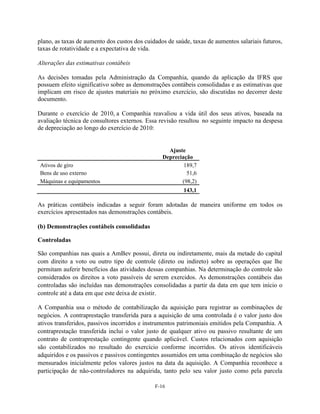 plano, as taxas de aumento dos custos dos cuidados de saúde, taxas de aumentos salariais futuros,
taxas de rotatividade e a expectativa de vida.

Alterações das estimativas contábeis

As decisões tomadas pela Administração da Companhia, quando da aplicação da IFRS que
possuem efeito significativo sobre as demonstrações contábeis consolidadas e as estimativas que
implicam em risco de ajustes materiais no próximo exercício, são discutidas no decorrer deste
documento.

Durante o exercício de 2010, a Companhia reavaliou a vida útil dos seus ativos, baseada na
avaliação técnica de consultores externos. Essa revisão resultou no seguinte impacto na despesa
de depreciação ao longo do exercício de 2010:


                                                   Ajuste
                                                 Depreciação
Ativos de giro                                           189,7
Bens de uso externo                                       51,6
Máquinas e equipamentos                                 (98,2)
                                                         143,1

As práticas contábeis indicadas a seguir foram adotadas de maneira uniforme em todos os
exercícios apresentados nas demonstrações contábeis.

(b) Demonstrações contábeis consolidadas

Controladas

São companhias nas quais a AmBev possui, direta ou indiretamente, mais da metade do capital
com direito a voto ou outro tipo de controle (direto ou indireto) sobre as operações que lhe
permitam auferir benefícios das atividades dessas companhias. Na determinação do controle são
considerados os direitos a voto passíveis de serem exercidos. As demonstrações contábeis das
controladas são incluídas nas demonstrações consolidadas a partir da data em que tem início o
controle até a data em que este deixa de existir.

A Companhia usa o método de contabilização da aquisição para registrar as combinações de
negócios. A contraprestação transferida para a aquisição de uma controlada é o valor justo dos
ativos transferidos, passivos incorridos e instrumentos patrimoniais emitidos pela Companhia. A
contraprestação transferida inclui o valor justo de qualquer ativo ou passivo resultante de um
contrato de contraprestação contingente quando aplicável. Custos relacionados com aquisição
são contabilizados no resultado do exercício conforme incorridos. Os ativos identificáveis
adquiridos e os passivos e passivos contingentes assumidos em uma combinação de negócios são
mensurados inicialmente pelos valores justos na data da aquisição. A Companhia reconhece a
participação de não-controladores na adquirida, tanto pelo seu valor justo como pela parcela

                                              F-16
 