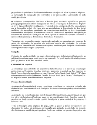 proporcional da participação de não-controladores no valor justo de ativos líquidos da adquirida.
A mensuração da participação não controladora a ser reconhecida é determinada em cada
aquisição realizada.

O excesso da contraprestação transferida e do valor justo na data da aquisição de qualquer
participação patrimonial anterior na adquirida em relação ao valor justo da participação do grupo
de ativos líquidos identificáveis adquiridos é registrada como ágio (goodwill). Nas aquisições em
que a Companhia atribui valor justo aos não controladores, a determinação do ágio inclui
também o valor de qualquer participação não controladora na adquirida, e o ágio é determinado
considerando a participação da Companhia e dos não controladores. Quando a contraprestação
transferida for menor que o valor justo dos ativos líquidos da controlada adquirida, a diferença é
reconhecida diretamente na demonstração do resultado do exercício.

Transações entre companhias, saldos e ganhos não realizados em transações entre empresas do
grupo, são eliminados. Os prejuízos não realizados também são eliminados. As políticas
contábeis das controladas são uniformizadas quando necessário para assegurar a consistência
com as políticas adotadas pela Companhia.

Coligadas

Coligadas são aquelas entidades nas quais a Companhia exerce influência significativa sobre as
políticas financeiras e operacionais, porém não o controle. Em geral, isso é evidenciado por uma
participação entre 20% e 50% no capital votante.

Controladas em conjunto

A consolidação das controladas em conjunto foi feita utilizando-se o método de consolidação
proporcional. A Companhia consolida os ativos e passivos e o resultado de duas empresas no
Brasil, Agrega Inteligência em Compras Ltda. (―Agrega‖) e Ice Tea do Brasil Ltda. (―ITB‖), bem
como duas entidades distribuidoras no Canadá, Brewers Retail Inc. e Brewers’ Distributor Ltd.
na proporção de suas participações nessas empresas.

Processo de consolidação

As demonstrações contábeis de nossas controladas, controladas em conjunto e coligadas são
elaboradas para o mesmo exercício de divulgação da controladora empregando práticas contábeis
uniformes.

As coligadas são contabilizadas pelo método de equivalência patrimonial, a partir da data em que
tem início a influência significativa até a data em que esta deixa de existir. Quando a parcela de
prejuízos da AmBev excede o valor contábil da coligada, o valor contábil de investimento é
reduzido a zero.

Todas as transações entre empresas do grupo, saldos e ganhos e perdas não realizados são
eliminados. Os ganhos não realizados em transações com coligadas e controladas em conjunto
são eliminados na medida da participação da AmBev na entidade em questão. Os prejuízos não


                                               F-17
 
