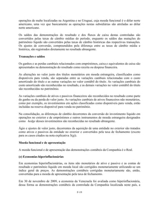 operações de malte localizadas na Argentina e no Uruguai, cuja moeda funcional é o dólar norte
americano, uma vez que basicamente as operações nestas subsidiárias são atreladas ao dólar
norte americano.

Os saldos das demonstrações do resultado e dos fluxos de caixa destas controladas são
convertidos pelas taxas de câmbio médias do período, enquanto os saldos das mutações do
patrimônio líquido são convertidos pelas taxas de câmbio históricas das respectivas transações.
Os ajustes de conversão, compreendidos pela diferença entre as taxas de câmbio média e
histórica, são registrados diretamente no resultado abrangente.

Transações e saldos

Os ganhos e as perdas cambiais relacionados com empréstimos, caixa e equivalentes de caixa são
apresentados na demonstração do resultado como receita ou despesa financeira.

As alterações no valor justo dos títulos monetários em moeda estrangeira, classificados como
disponíveis para venda, são separadas entre as variações cambiais relacionadas com o custo
amortizado do título e as outras variações no valor contábil do título. As variações cambiais do
custo amortizado são reconhecidas no resultado, e as demais variações no valor contábil do título
são reconhecidas no patrimônio.

As variações cambiais de ativos e passivos financeiros são reconhecidos no resultado como parte
do ganho ou da perda do valor justo. As variações cambiais de ativos financeiros não monetários,
como por exemplo, os investimentos em ações classificadas como disponíveis para venda, estão
incluídas na reserva disponível para venda no patrimônio.

Na consolidação, as diferenças de câmbio decorrentes da conversão do investimento líquido em
operações no exterior e de empréstimos e outros instrumentos de moeda estrangeira designados
como hedge desses investimentos são reconhecidas no resultado abrangente.

Ágio e ajustes de valor justo, decorrentes da aquisição de uma entidade no exterior são tratados
como ativos e passivos da entidade no exterior e convertidos pela taxa de fechamento (exceto
para os casos citados na nota explicativa 3(g)).

Moeda funcional e de apresentação

A moeda funcional e de apresentação das demonstrações contábeis da Companhia é o Real.

(e) Economias hiperinflacionárias

Em economias hiperinflacionárias, os itens não monetários de ativo e passivo e as contas de
resultado e patrimônio líquido em moeda local são corrigidos monetariamente utilizando-se um
índice geral de preços. As demonstrações contábeis corrigidas monetariamente são, então,
convertidas para a moeda de apresentação pela taxa de fechamento.

Em 30 de novembro de 2009, a economia da Venezuela foi avaliada como hiperinflacionária,
dessa forma as demonstrações contábeis da controlada da Companhia localizada neste país, a

                                              F-19
 