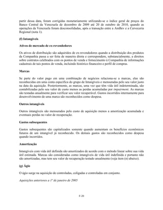 partir dessa data, foram corrigidas monetariamente utilizando-se o índice geral de preços do
Banco Central da Venezuela de dezembro de 2009 até 20 de outubro de 2010, quando as
operações da Venezuela foram desconsolidadas, após a transação entre a AmBev e a Cerveceria
Regional (nota 1).

(f) Intangíveis

Ativos de mercado de ex-revendedores

Os ativos de distribuição são adquiridos de ex-revendedores quando a distribuição dos produtos
da Companhia passa a ser feita de maneira direta e correspondem, substancialmente, a direitos
sobre contratos celebrados com os pontos de venda e fornecimento à Companhia de informações
cadastrais de tais pontos de venda, incluindo histórico financeiro e perfil de compras.

Marcas

Se parte do valor pago em uma combinação de negócios relaciona-se a marcas, elas são
reconhecidas em uma conta específica do grupo de Intangíveis e mensuradas pelo seu valor justo
na data da aquisição. Posteriormente, as marcas, uma vez que têm vida útil indeterminada, são
contabilizadas pelo seu valor de custo menos as perdas acumuladas por impairment. As marcas
são testadas anualmente para verificar seu valor recuperável. Gastos incorridos internamente para
desenvolvimento de uma marca são reconhecidos como despesa.

Outros intangíveis

Outros intangíveis são mensurados pelo custo de aquisição menos a amortização acumulada e
eventuais perdas no valor de recuperação.

Gastos subsequentes

Gastos subsequentes são capitalizados somente quando aumentam os benefícios econômicos
futuros de um intangível já reconhecido. Os demais gastos são reconhecidos como despesa
quando incorridos.

Amortização

Intangíveis com vida útil definida são amortizados de acordo com o método linear sobre sua vida
útil estimada. Marcas são consideradas como intangíveis de vida útil indefinida e portanto não
são amortizadas, mas tem seu valor de recuperação testado anualmente (veja item (n) abaixo).

(g) Ágio

O ágio surge na aquisição de controladas, coligadas e controladas em conjunto.

Aquisições anteriores a 1º de janeiro de 2005



                                                F-20
 