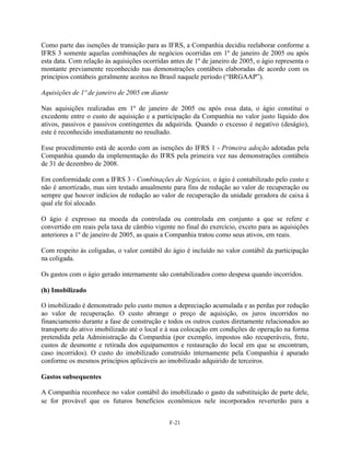Como parte das isenções de transição para as IFRS, a Companhia decidiu reelaborar conforme a
IFRS 3 somente aquelas combinações de negócios ocorridas em 1º de janeiro de 2005 ou após
esta data. Com relação às aquisições ocorridas antes de 1º de janeiro de 2005, o ágio representa o
montante previamente reconhecido nas demonstrações contábeis elaboradas de acordo com os
princípios contábeis geralmente aceitos no Brasil naquele período (―BRGAAP‖).

Aquisições de 1º de janeiro de 2005 em diante

Nas aquisições realizadas em 1º de janeiro de 2005 ou após essa data, o ágio constitui o
excedente entre o custo de aquisição e a participação da Companhia no valor justo líquido dos
ativos, passivos e passivos contingentes da adquirida. Quando o excesso é negativo (deságio),
este é reconhecido imediatamente no resultado.

Esse procedimento está de acordo com as isenções do IFRS 1 - Primeira adoção adotadas pela
Companhia quando da implementação do IFRS pela primeira vez nas demonstrações contábeis
de 31 de dezembro de 2008.

Em conformidade com a IFRS 3 - Combinações de Negócios, o ágio é contabilizado pelo custo e
não é amortizado, mas sim testado anualmente para fins de redução ao valor de recuperação ou
sempre que houver indícios de redução ao valor de recuperação da unidade geradora de caixa à
qual ele foi alocado.

O ágio é expresso na moeda da controlada ou controlada em conjunto a que se refere e
convertido em reais pela taxa de câmbio vigente no final do exercício, exceto para as aquisições
anteriores a 1º de janeiro de 2005, as quais a Companhia tratou como seus ativos, em reais.

Com respeito às coligadas, o valor contábil do ágio é incluído no valor contábil da participação
na coligada.

Os gastos com o ágio gerado internamente são contabilizados como despesa quando incorridos.

(h) Imobilizado

O imobilizado é demonstrado pelo custo menos a depreciação acumulada e as perdas por redução
ao valor de recuperação. O custo abrange o preço de aquisição, os juros incorridos no
financiamento durante a fase de construção e todos os outros custos diretamente relacionados ao
transporte do ativo imobilizado até o local e à sua colocação em condições de operação na forma
pretendida pela Administração da Companhia (por exemplo, impostos não recuperáveis, frete,
custos de desmonte e retirada dos equipamentos e restauração do local em que se encontram,
caso incorridos). O custo do imobilizado construído internamente pela Companhia é apurado
conforme os mesmos princípios aplicáveis ao imobilizado adquirido de terceiros.

Gastos subsequentes

A Companhia reconhece no valor contábil do imobilizado o gasto da substituição de parte dele,
se for provável que os futuros benefícios econômicos nele incorporados reverterão para a


                                                F-21
 