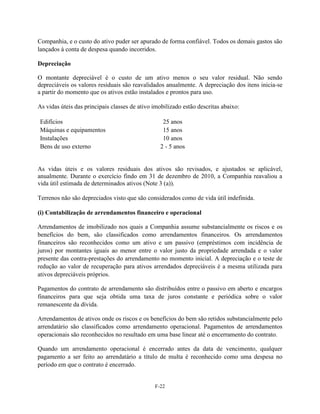 Companhia, e o custo do ativo puder ser apurado de forma confiável. Todos os demais gastos são
lançados à conta de despesa quando incorridos.

Depreciação

O montante depreciável é o custo de um ativo menos o seu valor residual. Não sendo
depreciáveis os valores residuais são reavalidados anualmente. A depreciação dos itens inicia-se
a partir do momento que os ativos estão instalados e prontos para uso.

As vidas úteis das principais classes de ativo imobilizado estão descritas abaixo:

Edifícios                                         25 anos
Máquinas e equipamentos                           15 anos
Instalações                                       10 anos
Bens de uso externo                              2 - 5 anos


As vidas úteis e os valores residuais dos ativos são revisados, e ajustados se aplicável,
anualmente. Durante o exercício findo em 31 de dezembro de 2010, a Companhia reavaliou a
vida útil estimada de determinados ativos (Note 3 (a)).

Terrenos não são depreciados visto que são considerados como de vida útil indefinida.

(i) Contabilização de arrendamentos financeiro e operacional

Arrendamentos de imobilizado nos quais a Companhia assume substancialmente os riscos e os
benefícios do bem, são classificados como arrendamentos financeiros. Os arrendamentos
financeiros são reconhecidos como um ativo e um passivo (empréstimos com incidência de
juros) por montantes iguais ao menor entre o valor justo da propriedade arrendada e o valor
presente das contra-prestações do arrendamento no momento inicial. A depreciação e o teste de
redução ao valor de recuperação para ativos arrendados depreciáveis é a mesma utilizada para
ativos depreciáveis próprios.

Pagamentos do contrato de arrendamento são distribuídos entre o passivo em aberto e encargos
financeiros para que seja obtida uma taxa de juros constante e periódica sobre o valor
remanescente da dívida.

Arrendamentos de ativos onde os riscos e os benefícios do bem são retidos substancialmente pelo
arrendatário são classificados como arrendamento operacional. Pagamentos de arrendamentos
operacionais são reconhecidos no resultado em uma base linear até o encerramento do contrato.

Quando um arrendamento operacional é encerrado antes da data de vencimento, qualquer
pagamento a ser feito ao arrendatário a título de multa é reconhecido como uma despesa no
período em que o contrato é encerrado.


                                               F-22
 