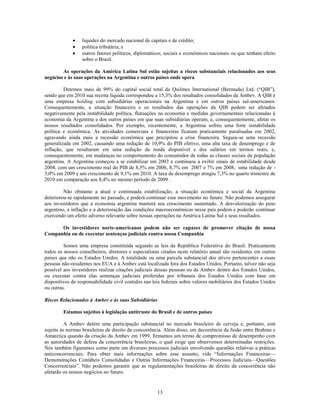 liquidez do mercado nacional de capitais e de crédito;
                 política tributária; e
                 outros fatores políticos, diplomáticos, sociais e econômicos nacionais ou que tenham efeito
                 sobre o Brasil.

        As operações da América Latina Sul estão sujeitas a riscos substanciais relacionados aos seus
negócios e às suas operações na Argentina e outros países onde opera

         Detemos mais de 99% do capital social total da Quilmes International (Bermuda) Ltd. (―QIB‖),
sendo que em 2010 sua receita líquida correspondeu a 15,3% dos resultados consolidados da Ambev. A QIB é
uma empresa holding com subsidiárias operacionais na Argentina e em outros países sul-americanos.
Consequentemente, a situação financeira e os resultados das operações da QIB podem ser afetados
negativamente pela instabilidade política, flutuações na economia e medidas governamentais relacionadas à
economia da Argentina e dos outros países em que suas subsidiárias operam, e, consequentemente, afetar os
nossos resultados consolidados. Por exemplo, recentemente, a Argentina sofreu uma forte instabilidade
política e econômica. As atividades comerciais e financeiras ficaram praticamente paralisadas em 2002,
agravando ainda mais a recessão econômica que precipitou a crise financeira. Seguiu-se uma recessão
generalizada em 2002, causando uma redução de 10,9% do PIB efetivo, uma alta taxa de desemprego e de
inflação, que resultaram em uma redução da renda disponível e dos salários em termos reais, e,
consequentemente, em mudanças no comportamento do consumidor de todas as classes sociais da população
argentina. A Argentina começou a se estabilizar em 2003 e continuou a exibir sinais de estabilidade desde
2004, com um crescimento real do PIB de 8,5% em 2006, 8,7% em 2007 e 7% em 2008, uma redução de -
3,0% em 2009 e um crescimento de 9,1% em 2010. A taxa de desemprego atingiu 7,3% no quarto trimestre de
2010 em comparação aos 8,4% no mesmo período de 2009 .

         Não obstante a atual e continuada estabilização, a situação econômica e social da Argentina
deteriorou-se rapidamente no passado, e poderá continuar esse movimento no futuro. Não podemos assegurar
aos investidores que a economia argentina manterá seu crescimento sustentado. A desvalorização do peso
argentino, a inflação e a deterioração das condições macroeconômicas nesse país podem e poderão continuar
exercendo um efeito adverso relevante sobre nossas operações na América Latina Sul e seus resultados.

      Os investidores norte-americanos podem não ser capazes de promover citação de nossa
Companhia ou de executar sentenças judiciais contra nossa Companhia

         Somos uma empresa constituída segundo as leis da República Federativa do Brasil. Praticamente
todos os nossos conselheiros, diretores e especialistas citados neste relatório anual são residentes em outros
países que não os Estados Unidos. A totalidade ou uma parcela substancial dos ativos pertencentes a essas
pessoas não-residentes nos EUA e à Ambev está localizada fora dos Estados Unidos. Portanto, talvez não seja
possível aos investidores realizar citações judiciais dessas pessoas ou da Ambev dentro dos Estados Unidos,
ou executar contra elas sentenças judiciais proferidas por tribunais dos Estados Unidos com base em
dispositivos de responsabilidade civil contidos nas leis federais sobre valores mobiliários dos Estados Unidos
ou outras.

Riscos Relacionados à Ambev e às suas Subsidiárias

        Estamos sujeitos à legislação antitruste do Brasil e de outros países

          A Ambev detém uma participação substancial no mercado brasileiro de cerveja e, portanto, está
sujeita às normas brasileiras de direito da concorrência. Além disso, em decorrência da fusão entre Brahma e
Antarctica quando da criação da Ambev em 1999, firmamos um termo de compromisso de desempenho com
as autoridades de defesa da concorrência brasileiras, o qual exige que observemos determinadas restrições.
Nós também figuramos como parte em diversos processos judiciais envolvendo questões relativas a práticas
anticoncorrenciais. Para obter mais informações sobre esse assunto, vide ―Informações Financeiras—
Demonstrações Contábeis Consolidadas e Outras Informações Financeiras—Processos Judiciais—Questões
Concorrenciais‖. Não podemos garantir que as regulamentações brasileiras de direito da concorrência não
afetarão os nossos negócios no futuro.


                                                     13
 