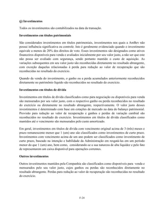 (j) Investimentos

Todos os investimentos são contabilizados na data da transação.

Investimentos em títulos patrimoniais

São considerados investimentos em títulos patrimoniais, investimentos nos quais a AmBev não
possui influência significativa ou controle. Isto é geralmente evidenciado quando o investimento
equivale a menos de 20% dos direitos de voto. Esses investimentos são designados como ativos
financeiros disponíveis para venda e avaliados inicialmente por seu valor justo, a não ser que este
não possa ser avaliado com segurança, sendo portanto mantido o custo de aquisição. As
variações subsequentes em seu valor justo são reconhecidas diretamente no resultado abrangente,
com exceção daquelas relacionadas à perda para redução ao valor de recuperação que são
reconhecidas no resultado do exercício.

Quando da venda do investimento, o ganho ou a perda acumulados anteriormente reconhecidos
diretamente no patrimônio líquido são reconhecidos no resultado do exercício.

Investimentos em títulos de dívida

Investimentos em títulos de dívida classificados como para negociação ou disponíveis para venda
são mensurados por seu valor justo, com o respectivo ganho ou perda reconhecidos no resultado
do exercício ou diretamente no resultado abrangente, respectivamente. O valor justo desses
investimentos é determinado com base em cotações de mercado na data do balanço patrimonial.
Provisão para redução ao valor de recuperação e ganhos e perdas de variação cambial são
reconhecidos no resultado do exercício. Investimentos em títulos de dívida classificados como
mantidos até o vencimento são mensurados pelo custo amortizado.

Em geral, investimentos em títulos de dívida com vencimento original acima de 3 (três) meses e
prazo remanescente menor que 1 (um) ano são classificados como investimentos de curto prazo.
Investimentos com vencimento acima de um ano podem ser classificados como investimento de
curto prazo, baseado na intenção e habilidade da Administração em resgatá-las em um período
menor do que 1 (um) ano, bem como, considerando-se a sua natureza de alta liquidez e pelo fato
de representarem um caixa disponível para operações correntes.

Outros investimentos

Outros investimentos mantidos pela Companhia são classificados como disponíveis para venda e
mensurados pelo seu valor justo, cujos ganhos ou perdas são reconhecidos diretamente no
resultado abrangente. Perdas para redução ao valor de recuperação são reconhecidas no resultado
do exercício.




                                               F-24
 