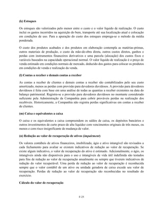(k) Estoques

Os estoques são valorizados pelo menor entre o custo e o valor líquido de realização. O custo
inclui os gastos incorridos na aquisição do bem, transporte até sua localização atual e colocação
em condições de uso. Para a apuração do custo dos estoques emprega-se o método da média
ponderada.

O custo dos produtos acabados e dos produtos em elaboração contempla as matérias-primas,
outros materiais de produção, o custo da mão-de-obra direta, outros custos diretos, ganhos e
perdas com instrumentos financeiros derivativos e uma parcela (alocação) dos custos fixos e
variáveis baseados na capacidade operacional normal. O valor líquido de realização é o preço de
venda estimado em condições normais de mercado, deduzido dos gastos para colocar os produtos
em condições de venda e realização da venda.

(l) Contas a receber e demais contas a receber

As contas a receber de clientes e demais contas a receber são contabilizados pelo seu custo
amortizado, menos as perdas com provisão para devedores duvidosos. A provisão para devedores
duvidosos é feita com base em uma análise de todas as quantias a receber existentes na data do
balanço patrimonial. Registra-se a provisão para devedores duvidosos no montante considerado
suficiente pela Administração da Companhia para cobrir prováveis perdas na realização dos
recebíveis. Historicamente, a Companhia não registra perdas significativas em contas a receber
de clientes.

(m) Caixa e equivalentes a caixa

O caixa e os equivalentes a caixa compreendem os saldos de caixa, os depósitos bancários e
outros investimentos de curto prazo de alta liquidez com vencimentos originais de três meses, ou
menos e com risco insignificante de mudança de valor.

(n) Redução ao valor de recuperação de ativos (impairment)

Os valores contábeis de ativos financeiros, imobilizado, ágio e ativo intangível são revisados a
cada fechamento para avaliar se existem indicativos de redução ao valor de recuperação. Se
existe algum indicativo, o valor de recuperação do ativo é estimado. Adicionalmente, o ágio, os
intangíveis ainda não disponíveis para o uso e intangíveis de vida útil indefinida são testados
para fins de redução ao valor de recuperação anualmente ou sempre que tiverem indicativos de
redução do valor recuperável. Uma perda de redução ao valor de recuperação é reconhecida
sempre que o valor contábil de um ativo ou unidade geradora de caixa excede seu valor de
recuperação. Perdas de redução ao valor de recuperação são reconhecidas no resultado do
exercício.

Cálculo do valor de recuperação



                                              F-25
 