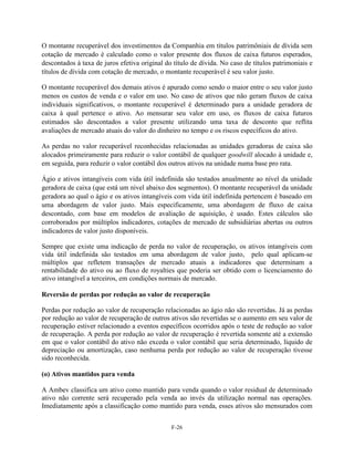 O montante recuperável dos investimentos da Companhia em títulos patrimôniais de dívida sem
cotação de mercado é calculado como o valor presente dos fluxos de caixa futuros esperados,
descontados à taxa de juros efetiva original do título de dívida. No caso de títulos patrimoniais e
títulos de dívida com cotação de mercado, o montante recuperável é seu valor justo.

O montante recuperável dos demais ativos é apurado como sendo o maior entre o seu valor justo
menos os custos de venda e o valor em uso. No caso de ativos que não geram fluxos de caixa
individuais significativos, o montante recuperável é determinado para a unidade geradora de
caixa à qual pertence o ativo. Ao mensurar seu valor em uso, os fluxos de caixa futuros
estimados são descontados a valor presente utilizando uma taxa de desconto que reflita
avaliações de mercado atuais do valor do dinheiro no tempo e os riscos específicos do ativo.

As perdas no valor recuperável reconhecidas relacionadas as unidades geradoras de caixa são
alocados primeiramente para reduzir o valor contábil de qualquer goodwill alocado à unidade e,
em seguida, para reduzir o valor contábil dos outros ativos na unidade numa base pro rata.

Ágio e ativos intangíveis com vida útil indefinida são testados anualmente ao nível da unidade
geradora de caixa (que está um nível abaixo dos segmentos). O montante recuperável da unidade
geradora ao qual o ágio e os ativos intangíveis com vida útil indefinida pertencem é baseado em
uma abordagem de valor justo. Mais especificamente, uma abordagem de fluxo de caixa
descontado, com base em modelos de avaliação de aquisição, é usado. Estes cálculos são
corroborados por múltiplos indicadores, cotações de mercado de subsidiárias abertas ou outros
indicadores de valor justo disponíveis.

Sempre que existe uma indicação de perda no valor de recuperação, os ativos intangíveis com
vida útil indefinida são testados em uma abordagem de valor justo, pelo qual aplicam-se
múltiplos que refletem transações de mercado atuais a indicadores que determinam a
rentabilidade do ativo ou ao fluxo de royalties que poderia ser obtido com o licenciamento do
ativo intangível a terceiros, em condições normais de mercado.

Reversão de perdas por redução ao valor de recuperação

Perdas por redução ao valor de recuperação relacionadas ao ágio não são revertidas. Já as perdas
por redução ao valor de recuperação de outros ativos são revertidas se o aumento em seu valor de
recuperação estiver relacionado a eventos específicos ocorridos após o teste de redução ao valor
de recuperação. A perda por redução ao valor de recuperação é revertida somente até a extensão
em que o valor contábil do ativo não exceda o valor contábil que seria determinado, líquido de
depreciação ou amortização, caso nenhuma perda por redução ao valor de recuperação tivesse
sido reconhecida.

(o) Ativos mantidos para venda

A Ambev classifica um ativo como mantido para venda quando o valor residual de determinado
ativo não corrente será recuperado pela venda ao invés da utilização normal nas operações.
Imediatamente após a classificação como mantido para venda, esses ativos são mensurados com


                                               F-26
 